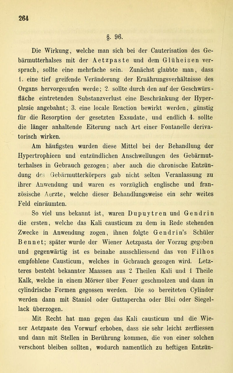 §• 96. Die Wirkung, welche man sich bei der Cauterisation des Ge- bärmutterhalses mit der Aetzpaste und dem G1 üheisen ver- sprach, sollte eine mehrfache sein. Zunächst glaubte man, dass 1. eine tief greifende Veränderung der Ernährungsverhältnisse des Organs hervorgerufen werde; 2. sollte durch den auf der Geschwürs - fläche eintretenden Substanzverlust eine Beschränkung der Hyper- plasie angebahnt; 3. eine locale Reaction bewirkt werden, günstig für die Resorption der gesetzten Exsudate, und endlich 4. sollte die länger anhaltende Eiterung nach Art einer Fontanelle deriva- torisch wirken. Am häufigsten wurden diese Mittel bei der Behandlung der Hypertrophieen und entzündlichen Anschwellungen des Gebärmut- terhalses in Gebrauch gezogen; aber auch die chronische Entzün- dung des Gebärmutterkörpers gab nicht selten Veranlassung zu ihrer Anwendung und waren es vorzüglich englische und fran- zösische Aerzte, welche dieser Behandlungsweise ein sehr weites Feld einräumten. So viel uns bekannt ist, waren Dupuytren und Gendrin die ersten, welche das Kali causticum zu dem in Rede stehenden Zwecke in Anwendung zogen, ihnen folgte Gendrin's Schüler Bennet; später wurde der Wiener Aetzpasta der Vorzug gegeben und gegenwärtig ist es beinahe ausschliessend das von Filhos empfohlene Causticum, welches in Gebrauch gezogen wird. Letz- teres besteht bekannter Maassen aus 2 Theilen Kali und 1 Theile Kalk, welche in einem Mörser über Feuer geschmolzen und dann in cylindrische Formen gegossen werden. Die so bereiteten Cylinder werden dann mit Staniol oder Guttapercha oder Blei oder Siegel- lack überzogen. Mit Recht hat man gegen das Kali causticum und die Wie- ner Aetzpaste den Vorwurf erhoben, dass sie sehr leicht zerfliessen und dann mit Stellen in Berührung kommen, die von einer solchen verschont bleiben sollten, wodurch namentlich zu heftigen Entzün-