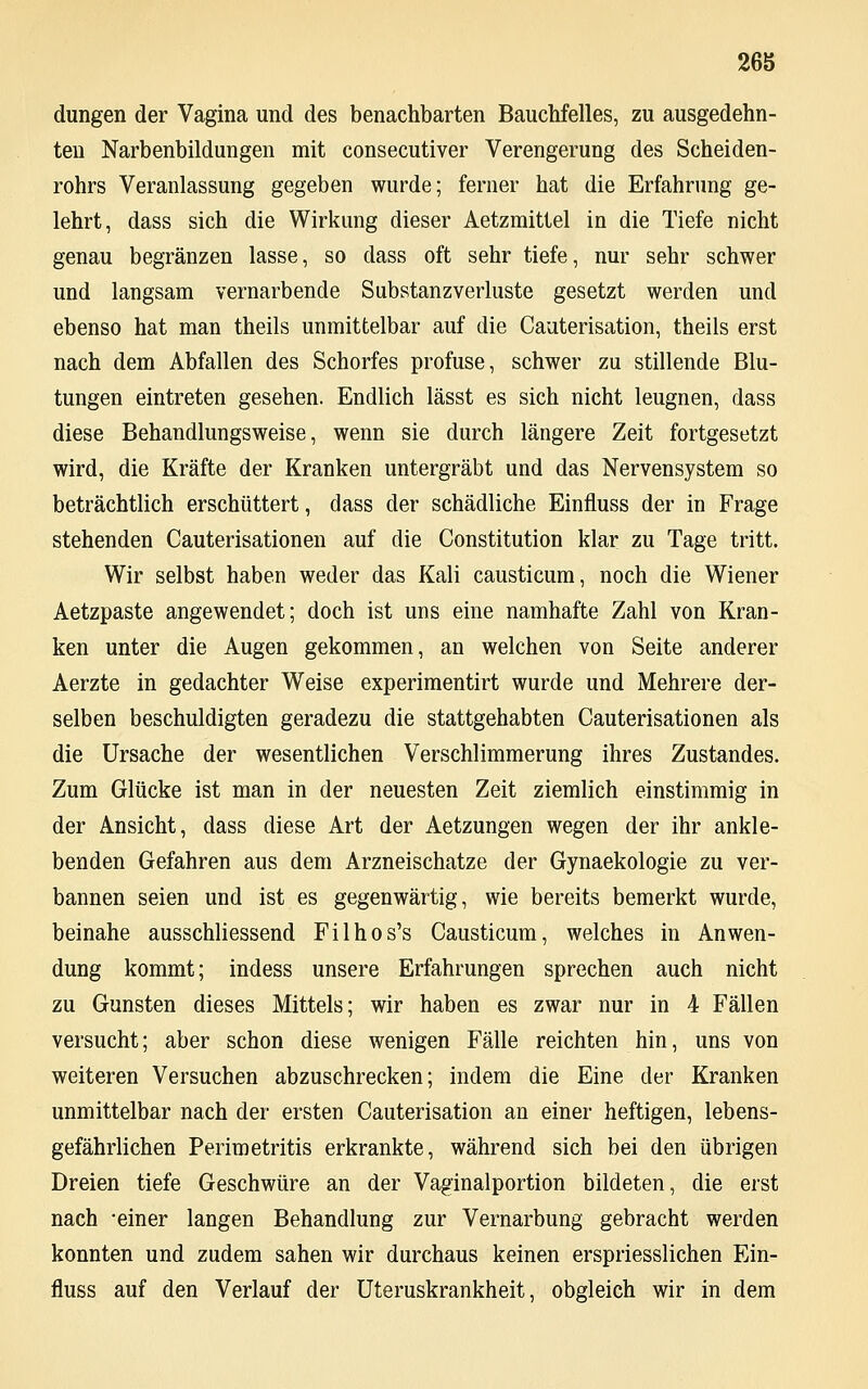 26S düngen der Vagina und des benachbarten Bauchfelles, zu ausgedehn- ten Narbenbildungen mit consecutiver Verengerung des Scheiden- rohrs Veranlassung gegeben wurde; ferner hat die Erfahrung ge- lehrt, dass sich die Wirkung dieser Aetzmittel in die Tiefe nicht genau begränzen lasse, so dass oft sehr tiefe, nur sehr schwer und langsam vernarbende Substanzverluste gesetzt werden und ebenso hat man theils unmittelbar auf die Cauterisation, theils erst nach dem Abfallen des Schorfes profuse, schwer zu stillende Blu- tungen eintreten gesehen. Endlich lässt es sich nicht leugnen, dass diese Behandlungsweise, wenn sie durch längere Zeit fortgesetzt wird, die Kräfte der Kranken untergräbt und das Nervensystem so beträchtlich erschüttert, dass der schädliche Einfluss der in Frage stehenden Cauterisationen auf die Constitution klar zu Tage tritt. Wir selbst haben weder das Kali causticum, noch die Wiener Aetzpaste angewendet; doch ist uns eine namhafte Zahl von Kran- ken unter die Augen gekommen, an welchen von Seite anderer Aerzte in gedachter Weise experimentirt wurde und Mehrere der- selben beschuldigten geradezu die stattgehabten Cauterisationen als die Ursache der wesentlichen Verschlimmerung ihres Zustandes. Zum Glücke ist man in der neuesten Zeit ziemlich einstimmig in der Ansicht, dass diese Art der Aetzungen wegen der ihr ankle- benden Gefahren aus dem Arzneischatze der Gynaekologie zu ver- bannen seien und ist es gegenwärtig, wie bereits bemerkt wurde, beinahe ausschliessend Filhos's Causticum, welches in Anwen- dung kommt; indess unsere Erfahrungen sprechen auch nicht zu Gunsten dieses Mittels; wir haben es zwar nur in 4 Fällen versucht; aber schon diese wenigen Fälle reichten hin, uns von weiteren Versuchen abzuschrecken; indem die Eine der Kranken unmittelbar nach der ersten Cauterisation an einer heftigen, lebens- gefährlichen Perimetritis erkrankte, während sich bei den übrigen Dreien tiefe Geschwüre an der Vaginalportion bildeten, die erst nach -einer langen Behandlung zur Vernarbung gebracht werden konnten und zudem sahen wir durchaus keinen erspriesslichen Ein- fluss auf den Verlauf der Uteruskrankheit, obgleich wir in dem