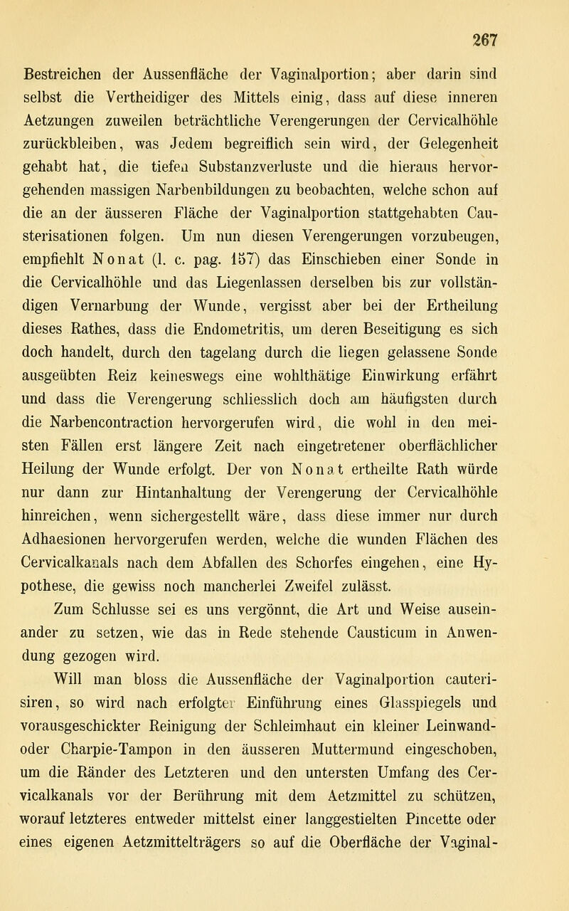 Bestreichen der Aussenfläche der Vaginalportion; aber darin sind selbst die Vertheidiger des Mittels einig, dass auf diese inneren Aetzungen zuweilen beträchtliche Verengerungen der Cervicalhöhle zurückbleiben, was Jedem begreiflich sein wird, der Gelegenheit gehabt hat, die tiefen Substanzverluste und die hieraus hervor- gehenden massigen Narbenbildungen zu beobachten, welche schon auf die an der äusseren Fläche der Vaginalportion stattgehabten Cau- sterisationen folgen. Um nun diesen Verengerungen vorzubeugen, empfiehlt Nonat (1. c. pag. 157) das Einschieben einer Sonde in die Cervicalhöhle und das Liegenlassen derselben bis zur vollstän- digen Vernarbung der Wunde, vergisst aber bei der Ertheilung dieses Rathes, dass die Endometritis, um deren Beseitigung es sich doch handelt, durch den tagelang durch die liegen gelassene Sonde ausgeübten Reiz keineswegs eine wohlthätige Einwirkung erfährt und dass die Verengerung schliesslich doch am häufigsten durch die Narbencontraction hervorgerufen wird, die wohl in den mei- sten Fällen erst längere Zeit nach eingetretener oberflächlicher Heilung der Wunde erfolgt. Der von Nonat ertheilte Rath würde nur dann zur Hintanhaltung der Verengerung der Cervicalhöhle hinreichen, wenn sichergestellt wäre, dass diese immer nur durch Adhaesionen hervorgerufen werden, welche die wunden Flächen des Cervicalkanals nach dem Abfallen des Schorfes eingehen, eine Hy- pothese, die gewiss noch mancherlei Zweifel zulässt. Zum Schlüsse sei es uns vergönnt, die Art und Weise ausein- ander zu setzen, wie das in Rede stehende Causticum in Anwen- dung gezogen wird. Will man bloss die Aussenfläche der Vaginalportion cauteri- siren, so wird nach erfolgter Einführung eines Glasspiegels und vorausgeschickter Reinigung der Schleimhaut ein kleiner Leinwand- oder Charpie-Tampon in den äusseren Muttermund eingeschoben, um die Ränder des Letzteren und den untersten Umfang des Cer- vicalkanals vor der Berührung mit dem Aetzmittel zu schützen, worauf letzteres entweder mittelst einer langgestielten Pincette oder eines eigenen Aetzmittelträgers so auf die Oberfläche der Vaginal-