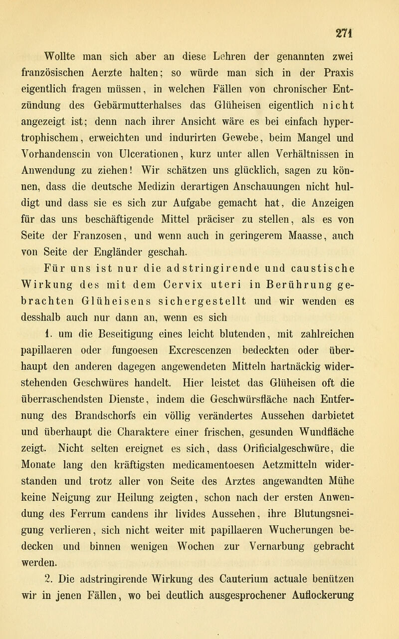 Wollte man sich aber au diese Lehren der genannten zwei französischen Aerzte halten; so würde man sich in der Praxis eigentlich fragen müssen, in welchen Fällen von chronischer Ent- zündung des Gebärmutterhalses das Glüheisen eigentlich nicht angezeigt ist; denn nach ihrer Ansicht wäre es bei einfach hyper- trophischem, erweichten und indurirten Gewebe, beim Mangel und Vorhandensein von Ulcerationen, kurz unter allen Verhältnissen in Anwendung zu ziehen! Wir schätzen uns glücklich, sagen zu kön- nen, dass die deutsche Medizin derartigen Anschauungen nicht hul- digt und dass sie es sich zur Aufgabe gemacht hat, die Anzeigen für das uns beschäftigende Mittel präciser zu stellen, als es von Seite der Franzosen, und wenn auch in geringerem Maasse, auch von Seite der Engländer geschah. Für uns ist nur die ad stringirende und caustische Wirkung des mit dem Cervix uteri in Berührung ge- brachten Glüheisens sichergestellt und wir wenden es desshalb auch nur dann an, wenn es sich 1. um die Beseitigung eines leicht blutenden, mit zahlreichen papillaeren oder fungoesen Excrescenzen bedeckten oder über- haupt den anderen dagegen angewendeten Mitteln hartnäckig wider- stehenden Geschwüres handelt. Hier leistet das Glüheisen oft die überraschendsten Dienste, indem die Geschwürsfläche nach Entfer- nung des Brandschorfs ein völlig verändertes Aussehen darbietet und überhaupt die Charaktere einer frischen, gesunden Wundfläche zeigt. Nicht selten ereignet es sich, dass Orificialgeschwüre, die Monate lang den kräftigsten medicamentoesen Aetzmitteln wider- standen und trotz aller von Seite des Arztes angewandten Mühe keine Neigung zur Heilung zeigten, schon nach der ersten Anwen- dung des Ferrum candens ihr livides Aussehen, ihre Blutungsnei- gung verlieren, sich nicht weiter mit papillaeren Wucherungen be- decken und binnen wenigen Wochen zur Vernarbung gebracht werden. 2. Die adstringirende Wirkung des Cauterium actuale benützen wir in jenen Fällen, wo bei deutlich ausgesprochener Auflockerung