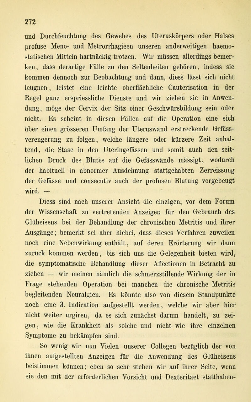 und Durchfeuchtung des Gewebes des Uteruskörpers oder Halses profuse Meno- und Metrorrhagieen unseren anderweitigen haemo- statischen Mitteln hartnäckig trotzen. Wir müssen allerdings bemer- ken, dass derartige Fälle zu den Seltenheiten gehören, indess sie kommen dennoch zur Beobachtung und dann, diess lässt sich nicht leugnen, leistet eine leichte oberflächliche Cauterisation in der Regel ganz erspriessliche Dienste und wir ziehen sie in Anwen- dung, möge der Cervix der Sitz einer Geschwürsbildung sein oder nicht. Es scheint in diesen Fällen auf die Operation eine sich über einen grösseren Urnfang der Uteruswand erstreckende Gefäss- verengerung zu folgen, welche längere oder kürzere Zeit anhal- tend, die Stase in den Uteringefässen und somit auch den seit- lichen Druck des Blutes auf die Gefässwände mässigt, wodurch der habituell in abnormer Ausdehnung stattgehabten Zerreissung der Gefässe und consecutiv auch der profusen Blutung vorgebeugt wird. — Diess sind nach unserer Ansicht die einzigen, vor dem Forum der Wissenschaft zu vertretenden Anzeigen für den Gebrauch des Glüheisens bei der Behandlung der chronischen Metritis und ihrer Ausgänge; bemerkt sei aber hiebei, dass dieses Verfahren zuweilen noch eine Nebenwirkung enthält, auf deren Erörterung wir dann zurück kommen werden, bis sich uns die Gelegenheit bieten wird, die symptomatische Behandlung dieser Affectionen in Betracht zu ziehen — wir meinen nämlich die schmerzstillende Wirkung der in Frage stehenden Operation bei manchen die chronische Metritis begleitenden Neuralgien. Es könnte also von diesem Standpunkte noch eine 3. Indication aufgestellt werden, welche wir aber hier nicht weiter urgiren, da es sich zunächst darum handelt, zu zei- gen, wie die Krankheit als solche und nicht wie ihre einzelnen Symptome zu bekämpfen sind. So wenig wir nun Vielen unserer Collegen bezüglich der von ihnen aufgestellten Anzeigen für die Anwendung des Glüheisens beistimmen können; eben so sehr stehen wir auf ihrer Seite, wenn sie den mit der erforderlichen Vorsicht und Dexteritaet statthaben-