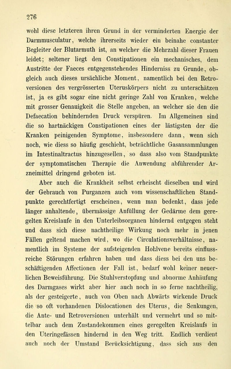 wohl diese letzteren ihren Grund in der verminderten Energie der Darmmusculatur, welche ihrerseits wieder ein beinahe constanter Begleiter der Blutarmuth ist, an welcher die Mehrzahl dieser Frauen leidet; seltener liegt den Constipationen ein mechanisches, dem Austritte der Faeces entgegenstehendes Hinderniss zu Grunde, ob- gleich auch dieses ursächliche Moment, namentlich bei den Retro- versionen des vergrösserten Uteruskörpers nicht zu unterschätzen ist, ja es gibt sogar eine nicht geringe Zahl von Kranken, welche mit grosser Genauigkeit die Stelle angeben, an welcher sie den die Defaecation behindernden Druck verspüren. Im Allgemeinen sind die so hartnäckigen Constipationen eines der lästigsten der die Kranken peinigenden Symptome, insbesondere dann, wenn sich noch, wie diess so häufig geschieht, beträchtliche Gasansammlungen im Intestinaltractus hinzugesellen, so dass also vom Standpunkte der symptomatischen Therapie die Anwendung abführender Ar- zneimittel dringend geboten ist. Aber auch die Krankheit selbst erheischt dieselben und wird der Gebrauch von Purganzen auch vom wissenschaftlichen Stand- punkte gerechtfertigt erscheinen, wenn man bedenkt, dass jede länger anhaltende, übermässige Anfüllung der Gedärme dem gere- gelten Kreislaufe in den Unterleibsorganen hindernd entgegen steht und dass sich diese nachtheilige Wirkung noch mehr in jenen Fällen geltend machen wird, wo die Circulationsverhältnisse, na- mentlich im Systeme der aufsteigenden Hohlvene bereits einfluss- reiche Störungen erfahren haben und dass diess bei den uns be- schäftigenden Affectionen der Fall ist, bedarf wohl keiner neuer- lichen Beweisführung. Die Stuhlverstopfung und abnorme Anhäufung des Darmgases wirkt aber hier auch noch in so ferne nachtheilig, als der gesteigerte, auch von Oben nach Abwärts wirkende Druck die so oft vorhandenen Dislocationen des Uterus, die Senkungen, die Ante- und Retroversionen unterhält und vermehrt und so mit- telbar auch dem Zustandekommen eines geregelten Kreislaufs in den Uteringefässen hindernd in den Weg tritt. Endlich verdient auch noch der Umstand Berücksichtigung, dass sich aus den