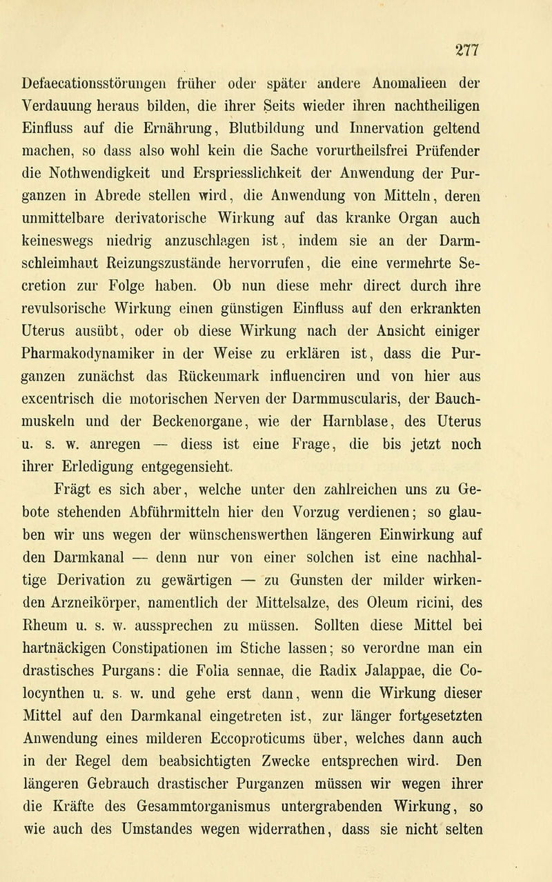 Defaecationsstörungen früher oder später andere Anomalieen der Verdauung heraus bilden, die ihrer Seits wieder ihren nachtheiligen Einfluss auf die Ernährung, Blutbildung und Innervation geltend machen, so dass also wohl kein die Sache vorurtheilsfrei Prüfender die Notwendigkeit und Erspriesslichkeit der Anwendung der Pur- ganzen in Abrede stellen wird, die Anwendung von Mitteln, deren unmittelbare derivatorische Wirkung auf das kranke Organ auch keineswegs niedrig anzuschlagen ist, indem sie an der Darm- schleimhaut Reizungszustände hervorrufen, die eine vermehrte Se- cretion zur Folge haben. Ob nun diese mehr direct durch ihre revulsorische Wirkung einen günstigen Einfluss auf den erkrankten Uterus ausübt, oder ob diese Wirkung nach der Ansicht einiger Pharmakodynamiker in der Weise zu erklären ist, dass die Pur- ganzen zunächst das Rückenmark influenciren und von hier aus excentrisch die motorischen Nerven der Darmmuscularis, der Bauch- muskeln und der Beckenorgane, wie der Harnblase, des Uterus u. s. w. anregen — diess ist eine Frage, die bis jetzt noch ihrer Erledigung entgegensieht. Fragt es sich aber, welche unter den zahlreichen uns zu Ge- bote stehenden Abführmitteln hier den Vorzug verdienen; so glau- ben wir uns wegen der wünschenswerthen längeren Einwirkung auf den Darmkanal — denn nur von einer solchen ist eine nachhal- tige Derivation zu gewärtigen — zu Gunsten der milder wirken- den Arzneikörper, namentlich der Mittelsalze, des Oleum ricini, des Rheum u. s. w. aussprechen zu müssen. Sollten diese Mittel bei hartnäckigen Constipationen im Stiche lassen; so verordne man ein drastisches Purgans: die Folia sennae, die Radix Jalappae, die Co- locynthen u. s. w. und gehe erst dann, wenn die Wirkung dieser Mittel auf den Darmkanal eingetreten ist, zur länger fortgesetzten Anwendung eines milderen Eccoproticums über, welches dann auch in der Regel dem beabsichtigten Zwecke entsprechen wird. Den längeren Gebrauch drastischer Purganzen müssen wir wegen ihrer die Kräfte des Gesammtorganismus untergrabenden Wirkung, so wie auch des Umstandes wegen widerrathen, dass sie nicht selten