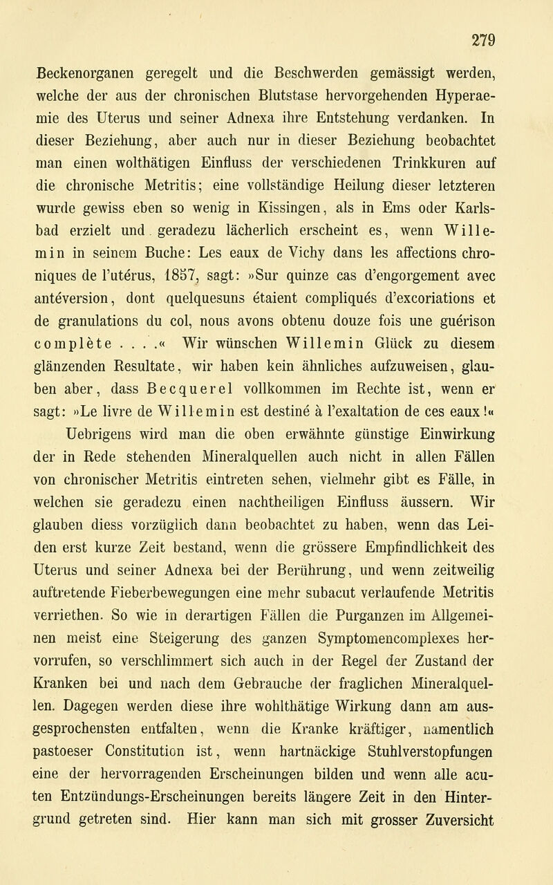 Beckenorganen geregelt und die Beschwerden gemässigt werden, welche der aus der chronischen Blutstase hervorgehenden Hyperae- mie des Uterus und seiner Adnexa ihre Entstehung verdanken. In dieser Beziehung, aber auch nur in dieser Beziehung beobachtet man einen wolthätigen Einfluss der verschiedenen Trinkkuren auf die chronische Metritis; eine vollständige Heilung dieser letzteren wurde gewiss eben so wenig in Kissingen, als in Ems oder Karls- bad erzielt und geradezu lächerlich erscheint es, wenn Wille- min in seinem Buche: Les eaux de Vichy dans les affections chro- niques de l'uterus, 1857, sagt: »Sur quinze cas d'engorgement avec anteversion, dont quelquesuns etaient compliques d'excoriations et de granulations du col, nous avons obtenu douze fois une guerison complete . . . .« Wir wünschen Wille min Glück zu diesem glänzenden Resultate, wir haben kein ähnliches aufzuweisen, glau- ben aber, dass Becquerel vollkommen im Rechte ist, wenn er sagt: »Le livre de Willemin est destine ä l'exaltation de ces eaux!« Uebrigens wird man die oben erwähnte günstige Einwirkung der in Rede stehenden Mineralquellen auch nicht in allen Fällen von chronischer Metritis eintreten sehen, vielmehr gibt es Fälle, in welchen sie geradezu einen nachtheiligen Einfluss äussern. Wir glauben diess vorzüglich dann beobachtet zu haben, wenn das Lei- den erst kurze Zeit bestand, wenn die grössere Empfindlichkeit des Uterus und seiner AdneXa bei der Berührung, und wenn zeitweilig auftretende Fieberbewegungen eine mehr subacut verlaufende Metritis verriethen. So wie in derartigen Fällen die Purganzen im Allgemei- nen meist eine Steigerung des ganzen Symptomencomplexes her- vorrufen, so verschlimmert sich auch in der Regel der Zustand der Kranken bei und nach dem Gebrauche der fraglichen Mineralquel- len. Dagegen werden diese ihre wohlthätige Wirkung dann am aus- gesprochensten entfalten, wenn die Kranke kräftiger, namentlich pastoeser Constitution ist, wenn hartnäckige Stuhlverstopfungen eine der hervorragenden Erscheinungen bilden und wenn alle acu- ten Entzündungs-Erscheinungen bereits längere Zeit in den Hinter- grund getreten sind. Hier kann man sich mit grosser Zuversicht