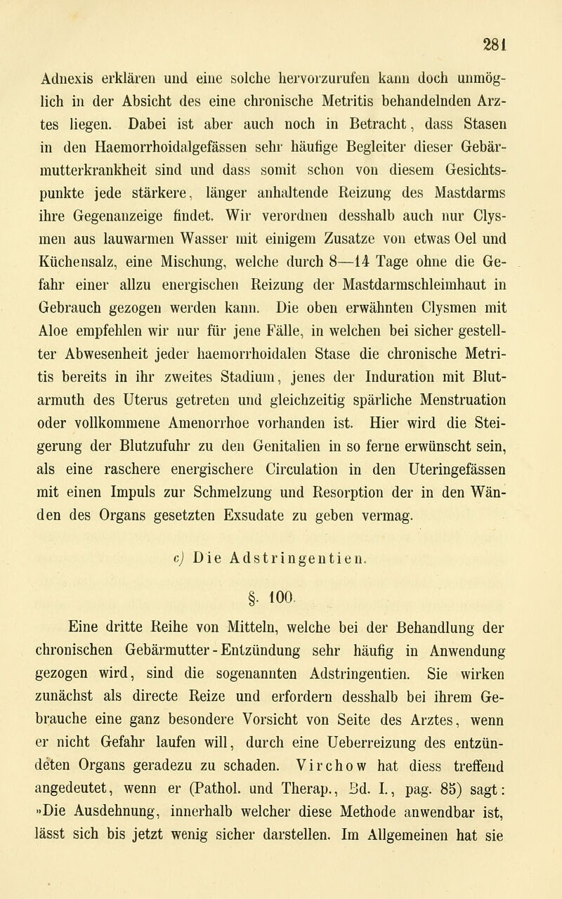 Adnexis erklären und eine solche hervorzurufen kann doch unmög- lich in der Absicht des eine chronische Metritis behandelnden Arz- tes liegen. Dabei ist aber auch noch in Betracht, dass Stasen in den Haemorrhoidalgefässen sehr häufige Begleiter dieser Gebär- mutterkrankheit sind und dass somit schon von diesem Gesichts- punkte jede stärkere, länger anhaltende Reizung des Mastdarms ihre Gegenanzeige findet. Wir verordnen desshalb auch nur Clys- men aus lauwarmen Wasser mit einigem Zusätze von etwas Oel und Küchensalz, eine Mischung, welche durch 8—14 Tage ohne die Ge- fahr einer allzu energischen Reizung der Mastdarmschleimhaut in Gebrauch gezogen werden kann. Die oben erwähnten Clysmen mit Aloe empfehlen wir nur für jene Fälle, in welchen bei sicher gestell- ter Abwesenheit jeder haemorrhoidalen Stase die chronische Metri- tis bereits in ihr zweites Stadium, jenes der Induration mit Blut- armut des Uterus getreten und gleichzeitig spärliche Menstruation oder vollkommene Amenorrhoe vorhanden ist. Hier wird die Stei- gerung der Blutzufuhr zu den Genitalien in so ferne erwünscht sein, als eine raschere energischere Circulation in den Uteringefässen mit einen Impuls zur Schmelzung und Resorption der in den Wän- den des Organs gesetzten Exsudate zu geben vermag. c) Die Adstringentien. §. 100 Eine dritte Reihe von Mitteln, welche bei der Behandlung der chronischen Gebärmutter - Entzündung sehr häufig in Anwendung- gezogen wird, sind die sogenannten Adstringentien. Sie wirken zunächst als directe Reize und erfordern desshalb bei ihrem Ge- brauche eine ganz besondere Vorsicht von Seite des Arztes, wenn er nicht Gefahr laufen will, durch eine Ueberreizung des entzün- deten Organs geradezu zu schaden. Virchow hat diess treffend angedeutet, wenn er (Pathol. und Therap., Bd. I., pag. 85) sagt: »Die Ausdehnung, innerhalb welcher diese Methode anwendbar ist, lässt sich bis jetzt wenig sicher darstellen. Im Allgemeinen hat sie