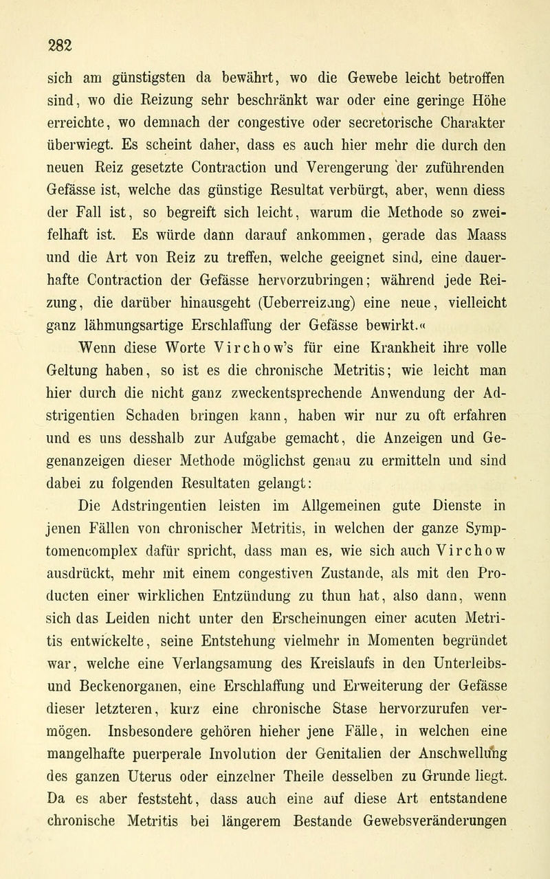sich am günstigsten da bewährt, wo die Gewebe leicht betroffen sind, wo die Reizung sehr beschränkt war oder eine geringe Höhe erreichte, wo demnach der congestive oder secretorische Charakter überwiegt. Es scheint daher, dass es auch hier mehr die durch den neuen Reiz gesetzte Contraction und Verengerung der zuführenden Gefässe ist, welche das günstige Resultat verbürgt, aber, wenn diess der Fall ist, so begreift sich leicht, warum die Methode so zwei- felhaft ist. Es würde dann darauf ankommen, gerade das Maass und die Art von Reiz zu treffen, welche geeignet sind, eine dauer- hafte Contraction der Gefässe hervorzubringen; während jede Rei- zung, die darüber hinausgeht (Ueberreizang) eine neue, vielleicht ganz lähmungsartige Erschlaffung der Gefässe bewirkt.« Wenn diese Worte Virchow's für eine Krankheit ihre volle Geltung haben, so ist es die chronische Metritis; wie leicht man hier durch die nicht ganz zweckentsprechende Anwendung der Ad- strigentien Schaden bringen kann, haben wir nur zu oft erfahren und es uns desshalb zur Aufgabe gemacht, die Anzeigen und Ge- genanzeigen dieser Methode möglichst genau zu ermitteln und sind dabei zu folgenden Resultaten gelangt: Die Adstringentien leisten im Allgemeinen gute Dienste in jenen Fällen von chronischer Metritis, in welchen der ganze Symp- tomencomplex dafür spricht, dass man es, wie sich auch Virchow ausdrückt, mehr mit einem congestiven Zustande, als mit den Pro- ducten einer wirklichen Entzündung zu thun hat, also dann, wenn sich das Leiden nicht unter den Erscheinungen einer acuten Metri- tis entwickelte, seine Entstehung vielmehr in Momenten begründet war, welche eine Verlangsamung des Kreislaufs in den Unterleibs- und Beckenorganen, eine Erschlaffung und Erweiterung der Gefässe dieser letzteren, kurz eine chronische Stase hervorzurufen ver- mögen. Insbesondere gehören hieher jene Fälle, in welchen eine mangelhafte puerperale Involution der Genitalien der Anschwellung des ganzen Uterus oder einzelner Theile desselben zu Grunde liegt. Da es aber feststeht, dass auch eine auf diese Art entstandene chronische Metritis bei längerem Bestände Gewebsveränderungen