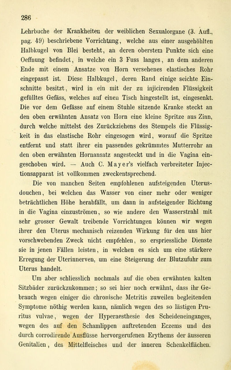 Lehrbuche der Krankheiten der weiblichen Sexualorgane (3. Aufl., pag. 49) beschriebene Vorrichtung, welche aus einer ausgehöhlten Halbkugel von Blei besteht, ah deren oberstem Punkte sich eine Oeffnung befindet, in welche ein 3 Fuss langes, an dem anderen Ende mit einem Ansätze von Hörn versehenes elastisches Rohr eingepasst ist. Diese Halbkugel, deren Rand einige seichte Ein- schnitte besitzt, wird in ein mit der zu injicirenden Flüssigkeit gefülltes Gefäss, welches auf einen Tisch hingestellt ist, eingesenkt. Die vor dem Gefässe auf einem Stuhle sitzende Kranke steckt an den oben erwähnten Ansatz von Hörn eine kleine Spritze aus Zinn, durch welche mittelst des Zurückziehens des Stempels die Flüssig- keit in das elastische Rohr eingesogen wird, worauf die Spritze entfernt und statt ihrer ein passendes gekrümmtes Mutterrohr an den oben erwähnten Hornansatz angesteckt und in die Vagina ein- geschoben wird. — Auch C. Mayer's vielfach verbreiteter Injec- tionsapparat ist vollkommen zweckentsprechend. Die von manchen Seiten empfohlenen aufsteigenden Uterus- douchen, bei welchen das Wasser von einer mehr oder weniger beträchtlichen Höhe herabfällt, um dann in aufsteigender Richtung in die Vagina einzuströmen, so wie andere den Wasserstrahl mit sehr grosser Gewalt treibende Vorrichtungen können wir wegen ihrer den Uterus mechanisch reizenden Wirkung für den uns hier vorschwebenden Zweck nicht empfehlen, so erspriessliche Dienste sie in jenen Fällen leisten, in welchen es sich um eine stärkere Erregung der Uterinnerven, um eine Steigerung der Blutzufuhr zum Uterus handelt. Um aber schliesslich nochmals auf die oben erwähnten kalten Sitzbäder zurückzukommen; so sei hier noch erwähnt, dass ihr Ge- brauch wegen einiger die chronische Metritis zuweilen begleitenden Symptome nöthig werden kann, nämlich wegen des so lästigen Pru- ritus vulvae, wegen der Hyperaesthesie des Scheideneinganges, wegen des auf den Schamlippen auftretenden Eczems und des durch corrodirende Ausflüsse hervorgerufenen Erythems der äusseren Genitalien, des Mittelfleisches und der inneren Schenkelflächen.