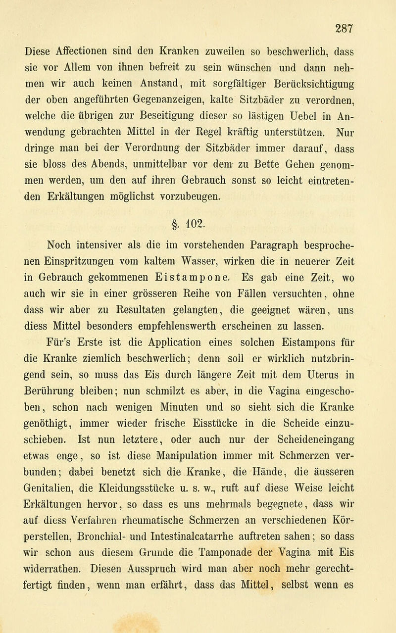 Diese Affectionen sind den Kranken zuweilen so beschwerlich, dass sie vor Allem von ihnen befreit zu sein wünschen und dann neh- men wir auch keinen Anstand, mit sorgfältiger Berücksichtigung der oben angeführten Gegenanzeigen, kalte Sitzbäder zu verordnen, welche die übrigen zur Beseitigung dieser so lästigen Uebel in An- wendung gebrachten Mittel in der Regel kräftig unterstützen. Nur dringe man bei der Verordnung der Sitzbäder immer darauf, dass sie bloss des Abends, unmittelbar vor dem zu Bette Gehen genom- men werden, um den auf ihren Gebrauch sonst so leicht eintreten- den Erkältungen möglichst vorzubeugen. §. 102. Noch intensiver als die im vorstehenden Paragraph besproche- nen Einspritzungen vom kaltem Wasser, wirken die in neuerer Zeit in Gebrauch gekommenen Eistampone. Es gab eine Zeit, wo auch wir sie in einer grösseren Reihe von Fällen versuchten, ohne dass wir aber zu Resultaten gelangten, die geeignet wären, uns diess Mittel besonders empfehlenswerth erscheinen zu lassen. Für's Erste ist die Application eines solchen Eistampons für die Kranke ziemlich beschwerlich; denn soll er wirklich nutzbrin- gend sein, so muss das Eis durch längere Zeit mit dem Uterus in Berührung bleiben; nun schmilzt es aber, in die Vagina eingescho- ben, schon nach wenigen Minuten und so sieht sich die Kranke genöthigt, immer wieder frische Eisstücke in die Scheide einzu- schieben. Ist nun letztere, oder auch nur der Scheideneingang etwas enge, so ist diese Manipulation immer mit Schmerzen ver- bunden; dabei benetzt sich die Kranke, die Hände, die äusseren Genitalien, die Kleidungsstücke u. s. w., ruft auf diese Weise leicht Erkältungen hervor, so dass es uns mehrmals begegnete, dass wir auf diess Verfahren rheumatische Schmerzen an verschiedenen Kör- perstellen, Bronchial- und Intestinalcatarrhe auftreten sahen; so dass wir schon aus diesem Grunde die Tamponade der Vagina mit Eis widerrathen. Diesen Ausspruch wird man aber noch mehr gerecht- fertigt finden, wenn man erfährt, dass das Mittel, selbst wenn es