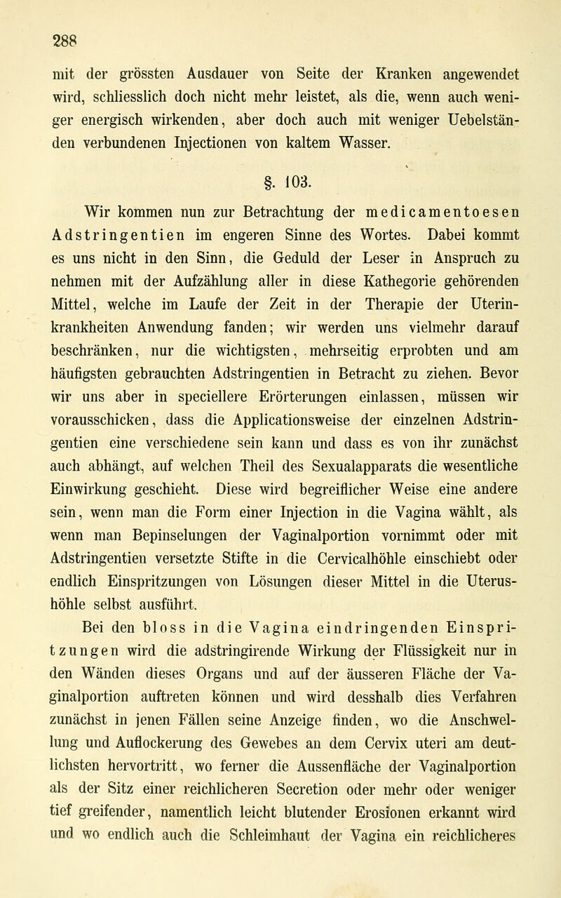 mit der grössten Ausdauer von Seite der Kranken angewendet wird, schliesslich doch nicht mehr leistet, als die, wenn auch weni- ger energisch wirkenden, aber doch auch mit weniger Uebelstän- den verbundenen Injectionen von kaltem Wasser. §. 103. Wir kommen nun zur Betrachtung der medicamentoesen Adstringentien im engeren Sinne des Wortes. Dabei kommt es uns nicht in den Sinn, die Geduld der Leser in Anspruch zu nehmen mit der Aufzählung aller in diese Kathegorie gehörenden Mittel, welche im Laufe der Zeit in der Therapie der Uterin- krankheiten Anwendung fanden; wir werden uns vielmehr darauf beschränken, nur die wichtigsten, mehrseitig erprobten und am häufigsten gebrauchten Adstringentien in Betracht zu ziehen. Bevor wir uns aber in speciellere Erörterungen einlassen, müssen wir vorausschicken, dass die Applicationsweise der einzelnen Adstrin- gentien eine verschiedene sein kann und dass es von ihr zunächst auch abhängt, auf welchen Theil des Sexualapparats die wesentliche Einwirkung geschieht. Diese wird begreiflicher Weise eine andere sein, wenn man die Form einer Injection in die Vagina wählt, als wenn man Bepinselungen der Vaginalportion vornimmt oder mit Adstringentien versetzte Stifte in die Cervicalhöhle einschiebt oder endlich Einspritzungen von Lösungen dieser Mittel in die Uterus- höhle selbst ausführt. Bei den bloss in die Vagina eindringenden Einspri- tzungen wird die adstringirende Wirkung der Flüssigkeit nur in den Wänden dieses Organs und auf der äusseren Fläche der Va- ginalportion auftreten können und wird desshalb dies Verfahren zunächst in jenen Fällen seine Anzeige finden, wo die Anschwel- lung und Auflockerung des Gewebes an dem Cervix uteri am deut- lichsten hervortritt, wo ferner die Aussenfläche der Vaginalportion als der Sitz einer reichlicheren Secretion oder mehr oder weniger tief greifender, namentlich leicht blutender Erosionen erkannt wird und wo endlich auch die Schleimhaut der Vagina ein reichlicheres