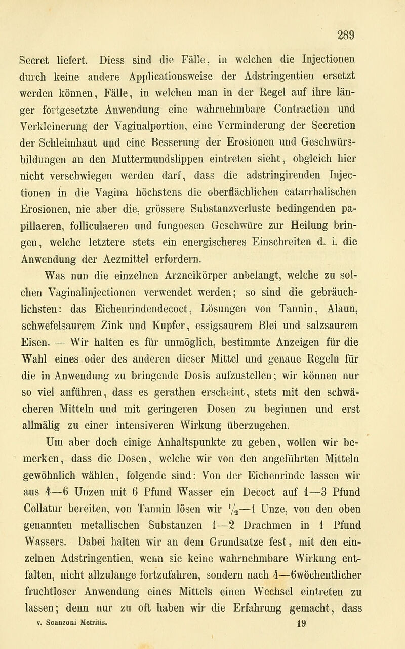 Secret liefert. Diess sind die Fälle, in welchen die Injectionen durch keine andere Applicationsweise der Adstringentien ersetzt werden können, Fälle, in welchen man in der Regel auf ihre län- ger fortgesetzte Anwendung eine wahrnehmbare Contraction und Verkleinerung der Vaginalportion, eine Verminderung der Secretion der Schleimhaut und eine Besserung der Erosionen und Geschwürs- bildungen an den Muttermundslippen eintreten sieht, obgleich hier nicht verschwiegen werden darf, dass die adstringirenden Injec- tionen in die Vagina höchstens die oberflächlichen catarrhalischen Erosionen, nie aber die, grössere Substanzverluste bedingenden pa- pillaeren, folliculaeren und fungoesen Geschwüre zur Heilung brin- gen, welche letztere stets ein energischeres Einschreiten d. i. die Anwendung der Aezmittel erfordern. Was nun die einzelnen Arzneikörper anbelangt, welche zu sol- chen Vaginalinjectionen verwendet werden; so sind die gebräuch- lichsten: das Eichenrindendecoct, Lösungen von Tannin, Alaun, schwefelsaurem Zink und Kupfer, essigsaurem Blei und salzsaurem Eisen. — Wir halten es für unmöglich, bestimmte Anzeigen für die Wahl eines oder des anderen dieser Mittel und genaue Regeln für die in Anwendung zu bringende Dosis aufzustellen; wir können nur so viel anführen, dass es gerathen erscheint, stets mit den schwä- cheren Mitteln und mit geringeren Dosen zu beginnen und erst allmälig zu einer intensiveren Wirkung überzugehen. Um aber doch einige Anhaltspunkte zu geben, wollen wir be- merken, dass die Dosen, welche wir von den angeführten Mitteln gewöhnlich wählen, folgende sind: Von der Eichenrinde lassen wir aus 4—6 Unzen mit 6 Pfund Wasser ein Decoct auf 1—3 Pfund Collatur bereiten, von Tannin lösen wir %—1 Unze, von den oben genannten metallischen Substanzen i—2 Drachmen in 1 Pfund Wassers. Dabei halten wir an dem Grundsatze fest, mit den ein- zelnen Adstringentien, wenn sie keine wahrnehmbare Wirkung ent- falten, nicht allzulange fortzufahren, sondern nach 4—ßwöchentlicher fruchtloser Anwendung eines Mittels einen Wechsel eintreten zu lassen; denn nur zu oft haben wir die Erfahrung gemacht, dass v. Scanzoni Metritis. 19