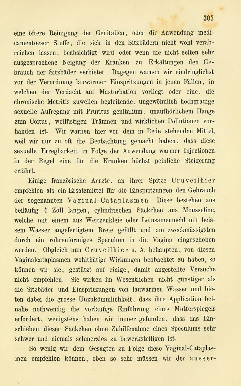 eine öftere Reinigung der Genitalien, oder die Anwendung medi- camentoeser Stoffe, die sich in den Sitzbädern nicht wohl verab- reichen lassen, beabsichtigt wird oder wenn die nicht selten sehr ausgesprochene Neigung der Kranken zu Erkältungen den Ge- brauch der Sitzbäder verbietet. Dagegen warnen wir eindringlichst vor der Verordnung lauwarmer Einspritzungen in jenen Fällen, in welchen der Verdacht auf Masturbation vorliegt oder eine, die chronische Metritis zuweilen begleitende, ungewöhnlich hochgradige sexuelle Aufregung mit Pruritus genitalium, unaufhörlichem Hange zum Coitus, wollüstigen Träumen und wirklichen Pollutionen vor- handen ist. Wir warnen hier vor dem in Rede stehenden Mittel, weil wir nur zu oft die Beobachtung gemacht haben, dass diese sexuelle Erregbarkeit in Folge der Anwendung warmer Injectionen in der Regel eine für die Kranken höchst peinliche Steigerung erfährt. Einige französische Aerzte, an ihrer Spitze Cruveilhier empfehlen als ein Ersatzmittel für die Einspritzungen den Gebrauch der sogenannten Vaginal-Cataplasmen. Diese bestehen aus beiläufig 4 Zoll langen, cylindrischen Säckchen aus Mousseline, welche mit einem aus Weitzenkleie oder Leinsamenmehl mit heis- sem Wasser angefertigtem Breie gefüllt und am zweckmässigsten durch ein röhrenförmiges Speculum in die Vagina eingeschoben werden. Obgleich nun Cruveilhier u. A. behaupten, von diesen Vaginalcataplasmen wohlthätige Wirkungen beobachtet zu haben, so können wir sie, gestützt auf einige, damit angestellte Versuche nicht empfehlen. Sie wirken im Wesentlichen nicht günstiger als die Sitzbäder und Einspritzungen von lauwarmen Wasser und bie- ten dabei die grosse Unzukömmlichkeit, dass ihre Application bei- nahe nothwendig die vorläufige Einführung eines Mütterspiegels erfordert, wenigstens haben wir immer gefunden, dass das Ein- schieben dieser Säckchen ohne Zuhilfenahme eines Speculums sehr schwer und niemals schmerzlos zu bewerkstelligen ist. So wenig wir dem Gesagten zu Folge diese Vaginal-Cataplas- men empfehlen können, eben so sehr müssen wir der ausser-