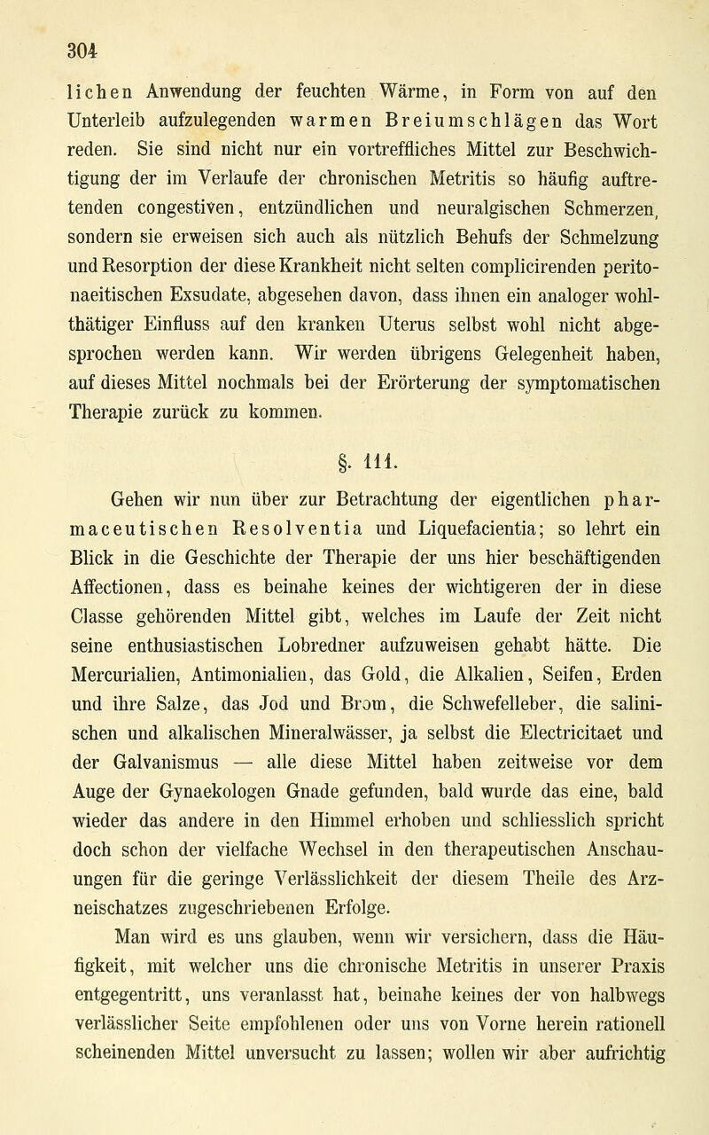 liehen Anwendung der feuchten Wärme, in Form von auf den Unterleib aufzulegenden warmen Breiumschlägen das Wort reden. Sie sind nicht nur ein vortreffliches Mittel zur Beschwich- tigung der im Verlaufe der chronischen Metritis so häufig auftre- tenden congestiven, entzündlichen und neuralgischen Schmerzen, sondern sie erweisen sich auch als nützlich Behufs der Schmelzung und Resorption der diese Krankheit nicht selten complicirenden perito- naeitischen Exsudate, abgesehen davon, dass ihnen ein analoger wohl- thätiger Einfluss auf den kranken Uterus selbst wohl nicht abge- sprochen werden kann. Wir werden übrigens Gelegenheit haben, auf dieses Mittel nochmals bei der Erörterung der symptomatischen Therapie zurück zu kommen. §. 111. Gehen wir nun über zur Betrachtung der eigentlichen phar- maceutischen Resolventia und Liquefacientia; so lehrt ein Blick in die Geschichte der Therapie der uns hier beschäftigenden Affectionen, dass es beinahe keines der wichtigeren der in diese Gasse gehörenden Mittel gibt, welches im Laufe der Zeit nicht seine enthusiastischen Lobredner aufzuweisen gehabt hätte. Die Mercurialien, Antimonialien, das Gold, die Alkalien, Seifen, Erden und ihre Salze, das Jod und Brom, die Schwefelleber, die salini- schen und alkalischen Mineralwässer, ja selbst die Electricitaet und der Galvanismus — alle diese Mittel haben zeitweise vor dem Auge der Gynaekologen Gnade gefunden, bald wurde das eine, bald wieder das andere in den Himmel erhoben und schliesslich spricht doch schon der vielfache Wechsel in den therapeutischen Anschau- ungen für die geringe Verlässlichkeit der diesem Theile des Arz- neischatzes zugeschriebenen Erfolge. Man wird es uns glauben, wenn wir versichern, dass die Häu- figkeit, mit welcher uns die chronische Metritis in unserer Praxis entgegentritt, uns veranlasst hat, beinahe keines der von halbwegs verlässlicher Seite empfohlenen oder uns von Vorne herein rationell scheinenden Mittel unversucht zu lassen; wollen wir aber aufrichtig