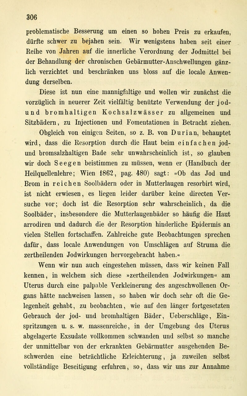 problematische Besserung um einen so hohen Preis zu erkaufen, dürfte schwer zu bejahen sein. Wir wenigstens haben seit einer Reihe von Jahren auf die innerliche Verordnung der Jodmittel bei der Behandlung der chronischen Gebärmutter-Anschwellungen gänz- lich verzichtet und beschränken uns bloss auf die locale Anwen- dung derselben. Diese ist nun eine mannigfaltige und wollen wir zunächst die vorzüglich in neuerer Zeit vielfältig benützte Verwendung der jod- und bromhaltigen Kochsalzwässer zu allgemeinen und Sitzbädern, zu Injectionen und Fomentationen in Betracht ziehen. Obgleich von einigen Seiten, so z. B. von Durian, behauptet wird, dass die Resorption durch die Haut beim einfachen jod- und bromsalzhaltigen Bade sehr unwahrscheinlich ist, so glauben wir doch Seegen beistimmen zu müssen, wenn er (Handbuch der Heilquellenlehre; Wien 1862, pag. 480) sagt: »Ob das Jod und Brom in reichen Soolbädern oder in Mutterlaugen resorbirt wird, ist nicht erwiesen, es liegen leider darüber keine directen Ver- suche vor; doch ist die Resorption sehr wahrscheinlich, da die Soolbäder, insbesondere die Mutterlaugenbäder so häufig die Haut arrodiren und dadurch die der Resorption hinderliche Epidermis an vielen Stellen fortschaffen. Zahlreiche gute Beobachtungen sprechen dafür, dass locale Anwendungen von Umschlägen auf Struma die zertheilenden Jodwirkungen hervorgebracht haben.« Wenn wir nun auch eingestehen müssen, dass wir keinen Fall kennen, in welchem sich diese »zertheilenden Jodwirkungen« am Uterus durch eine palpable Verkleinerung des angeschwollenen Or- gans hätte nachweisen lassen, so haben wir doch sehr oft die Ge- legenheit gehabt, zu beobachten, wie auf den länger fortgesetzten Gebrauch der jod- und bromhaltigen Bäder, Ueberschläge, Ein- spritzungen u. s. w. massenreiche, in der Umgebung des Uterus abgelagerte Exsudate vollkommen schwanden und selbst so manche der unmittelbar von der erkrankten Gebärmutter ausgehenden Be- schwerden eine beträchtliche Erleichterung, ja zuweilen selbst vollständige Beseitigung erfuhren, so, dass wir uns zur Annahme