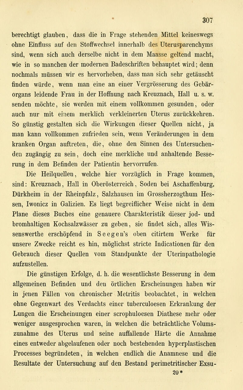 berechtigt glauben, dass die in Frage stehenden Mittel keineswegs ohne Einfluss auf den Stoffwechsel innerhalb des Uterusparenchyms sind, wenn sich auch derselbe nicht in dem Maasse geltend macht, wie in so manchen der modernen Badeschriften behauptet wird; denn nochmals müssen wir es hervorheben, dass man sich sehr getäuscht finden würde, wenn man eine an einer Vergrößerung des Gebär- organs leidende Frau in der Hoffnung nach Kreuznach, Hall u. s. w. senden möchte, sie werden mit einem vollkommen gesunden, oder auch nur mit einem merklich verkleinerten Uterus zurückkehren. So günstig gestalten sich die Wirkungen dieser Quellen nicht, ja man kann vollkommen zufrieden sein, wenn Veränderungen in dem kranken Organ auftreten, die, ohne den Sinnen des Untersuchen- den zugängig zu sein, doch eine merkliche und anhaltende Besse- rung in dem Befinden der Patientin hervorrufen. Die Heilquellen, welche hier vorzüglich in Frage kommen, sind: Kreuznach, Hall in Oberösterreich, Soden bei Aschaffenburg, Dürkheim in der Rheinpfalz, Salzhausen im Grossherzogthum Hes- sen, Iwonicz in Galizien. Es liegt begreiflicher Weise nicht in dem Plane dieses Buches eine genauere Charakteristik dieser jod- und bromhaltigen Kochsalzwässer zu geben, sie findet sich, alles Wis- senswerthe erschöpfend in S e e g e n's oben citirtem Werke für unsere Zwecke reicht es hin, möglichst stricte Indicationen für den Gebrauch dieser Quellen vom Standpunkte der Uterinpathologie aufzustellen. Die günstigen Erfolge, d. h. die wesentlichste Besserung in dem allgemeinen Befinden und den örtlichen Erscheinungen haben wir in jenen Fällen von chronischer Metritis beobachtet, in welchen ohne Gegenwart des Verdachts einer tuberculoesen Erkrankung der Lungen die Erscheinungen einer scrophuloesen Diathese mehr oder weniger ausgesprochen waren, in welchen die beträchtliche Volums- zunahme des Uterus und seine auffallende Härte die Annahme eines entweder abgelaufenen oder noch bestehenden hyperplastischen Processes begründeten, in welchen endlich die Anamnese und die Resultate der Untersuchung auf den Bestand perimetritischer Exsu- 20*