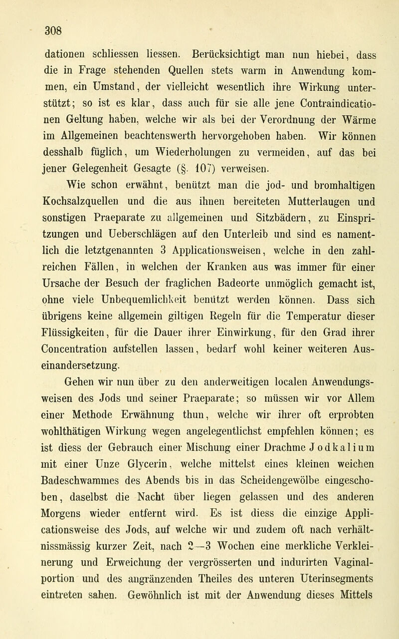 dationen schliessen Hessen. Berücksichtigt man nun hiebei, dass die in Frage stehenden Quellen stets warm in Anwendung kom- men, ein Umstand, der vielleicht wesentlich ihre Wirkung unter- stützt; so ist es klar, dass auch für sie alle jene Contraindicatio- nen Geltung haben, welche wir als bei der Verordnung der Wärme im Allgemeinen beachtenswerth hervorgehoben haben. Wir können desshalb füglich, um Wiederholungen zu vermeiden, auf das bei jener Gelegenheit Gesagte (§. 107) verweisen. Wie schon erwähnt, benützt man die jod- und bromhaltigen Kochsalzquellen und die aus ihnen bereiteten Mutterlaugen und sonstigen Praeparate zu allgemeinen und Sitzbädern, zu Einspri- tzungen und Ueberschlägen auf den Unterleib und sind es nament- lich die letztgenannten 3 Applicationsweisen, welche in den zahl- reichen Fällen, in welchen der Kranken aus was immer für einer Ursache der Besuch der fraglichen Badeorte unmöglich gemacht ist, ohne viele Unbequemlichkeit benützt werden können. Dass sich übrigens keine allgemein giltigen Regeln für die Temperatur dieser Flüssigkeiten, für die Dauer ihrer Einwirkung, für den Grad ihrer Concentration aufstellen lassen, bedarf wohl keiner weiteren Aus- einandersetzung. Gehen wir nun über zu den anderweitigen localen Anwendungs- weisen des Jods und seiner Praeparate; so müssen wir vor Allem einer Methode Erwähnung thun, welche wir ihrer oft erprobten wohlthätigen Wirkung wegen angelegentlichst empfehlen können; es ist diess der Gebrauch einer Mischung einer Drachme J o d k a 1 i u m mit einer Unze Glycerin, welche mittelst eines kleinen weichen Badeschwammes des Abends bis in das Scheidengewölbe eingescho- ben, daselbst die Nacht über liegen gelassen und des anderen Morgens wieder entfernt wird. Es ist diess die einzige Appli- cationsweise des Jods, auf welche wir und zudem oft nach verhält- nissmässig kurzer Zeit, nach 2—3 Wochen eine merkliche Verklei- nerung und Erweichung der vergrösserten und indurirten Vaginal- portion und des angränzenden Theiles des unteren Uterinsegments eintreten sahen. Gewöhnlich ist mit der Anwendung dieses Mittels