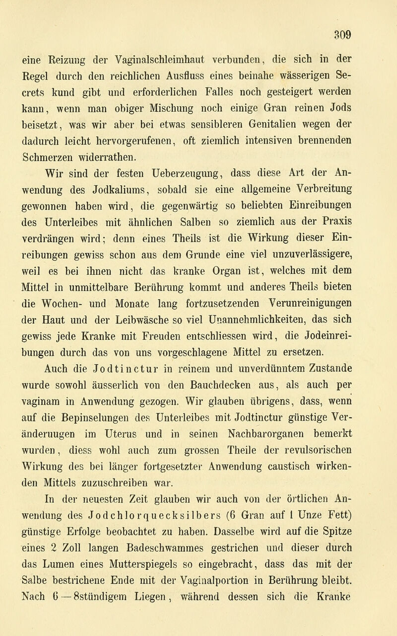 eine Reizung der Vaginalschleimhaut verbunden, die sich in der Regel durch den reichlichen Ausfluss eines beinahe wässerigen Se- crets kund gibt und erforderlichen Falles noch gesteigert werden kann, wenn man obiger Mischung noch einige Gran reinen Jods beisetzt, was wir aber bei etwas sensibleren Genitalien wegen der dadurch leicht hervorgerufenen, oft ziemlich intensiven brennenden Schmerzen widerrathen. Wir sind der festen Ueberzeugung, dass diese Art der An- wendung des Jodkaliums, sobald sie eine allgemeine Verbreitung gewonnen haben wird, die gegenwärtig so beliebten Einreibungen des Unterleibes mit ähnlichen Salben so ziemlich aus der Praxis verdrängen wird; denn eines Theils ist die Wirkung dieser Ein- reibungen gewiss schon aus dem Grunde eine viel unzuverlässigere, weil es bei ihnen nicht das kranke Organ ist, welches mit dem Mittel in unmittelbare Berührung kommt und anderes Theils bieten die Wochen- und Monate lang fortzusetzenden Verunreinigungen der Haut und der Leibwäsche so viel Unannehmlichkeiten, das sich gewiss jede Kranke mit Freuden entschliessen wird, die Jodeinrei- bungen durch das von uns vorgeschlagene Mittel zu ersetzen. Auch die Jodtinctur in reinem und unverdünntem Zustande wurde sowohl äusserlich von den Bauchdecken aus, als auch per vaginam in Anwendung gezogen. Wir glauben übrigens, dass, wenn auf die Bepinselungen des Unterleibes mit Jodtinctur günstige Ver- änderuugen im Uterus und in seinen Nachbarorganen bemerkt wurden, diess wohl auch zum grossen Theile der revulsorischen Wirkung des bei länger fortgesetzter Anwendung caustisch wirken- den Mittels zuzuschreiben war. In der neuesten Zeit glauben wir auch von der örtlichen An- wendung des Jodchlorquecksilbers (6 Gran auf 1 Unze Fett) günstige Erfolge beobachtet zu haben. Dasselbe wird auf die Spitze eines 2 Zoll langen Badeschwammes gestrichen und dieser durch das Lumen eines Mutterspiegels so eingebracht, dass das mit der Salbe bestrichene Ende mit der Vaginalportion in Berührung bleibt. Nach 6 — 8stündigem Liegen, während dessen sich die Kranke