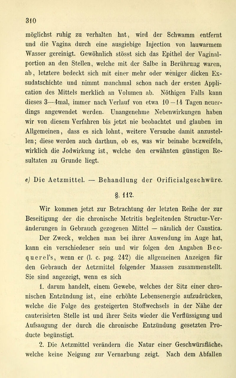 möglichst ruhig zu verhalten hat, wird der Schwamm entfernt und die Vagina durch eine ausgiebige Injection von lauwarmem Wasser gereinigt. Gewöhnlich stösst sich das Epithel der Vaginal- portion an den Stellen, welche mit der Salbe in Berührung waren, ab, letztere bedeckt sich mit einer mehr oder weniger dicken Ex- sudatschichte und nimmt manchmal schon nach der ersten Appli- cation des Mittels merklich an Volumen ab. Nöthigen Falls kann dieses 3—4mal, immer nach Verlauf von etwa 10—14 Tagen neuer- dings angewendet werden. Unangenehme Nebenwirkungen haben wir von diesem Verfahren bis jetzt nie beobachtet und glauben im Allgemeinen, dass es sich lohnt, weitere Versuche damit anzustel- len; diese werden auch darthun, ob es, was wir beinahe bezweifeln, wirklich die Jodwirkung ist, welche den erwähnten günstigen Re- sultaten zu Grunde liegt. e) Die Aetzmittel. — Behandlung der Orificialgeschwüre. §. 112. Wir kommen jetzt zur Betrachtung der letzten Reihe der zur Beseitigung der die chronische Metritis begleitenden Structur-Ver- änderungen in Gebrauch gezogenen Mittel — nämlich der Caustica. Der Zweck, welchen man bei ihrer Anwendung im Auge hat, kann ein verschiedener sein und wir folgen den Angaben Bec- querel's, wenn er (1. c. pag. 242) die allgemeinen Anzeigen für den Gebrauch der Aetzmittel folgender Maassen zusammenstellt. Sie sind angezeigt, wenn es sich 1. darum handelt, einem Gewebe, welches der Sitz einer chro- nischen Entzündung ist, eine erhöhte Lebensenergie aufzudrücken, welche die Folge des gesteigerten Stoffwechsels in der Nähe der cauterisirten Stelle ist und ihrer Seits wieder die Verflüssigung und Aufsaugung der durch die chronische Entzündung gesetzten Pro- ducte begünstigt. 2. Die Aetzmittel verändern die Natur einer Geschwürsfläche, welche keine Neigung zur Vernarbung zeigt. Nach dem Abfallen