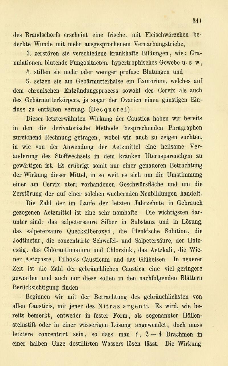 des Brandschorfs erscheint eine frische, mit Fleischwärzchen be- deckte Wunde mit mehr ausgesprochenem Vernarbungstriebe, 3. zerstören sie verschiedene krankhafte Bildungen, wie: Gra- nulationen, blutende Fungositaeten, hypertrophisches Gewebe u. s. w., 4. stillen sie mehr oder weniger profuse Blutungen und 5. setzen sie am Gebärmutterhalse ein Exutorium, welches auf dem chronischen Entzündungsprocess sowohl des Cervix als auch des Gebärmutterkörpers, ja sogar der Ovarien einen günstigen Ein- fluss zu entfalten vermag. (Becquerel.) Dieser letzterwähnten Wirkung der Caustica haben wir bereits in den die derivatorische Methode besprechenden Paragraphen zureichend Rechnung getragen, wobei wir auch zu zeigen suchten, in wie von der Anwendung der Aetzmittel eine heilsame Ver- änderung des Stoffwechsels in dem kranken Uterusparenchym zu gewärtigen ist. Es erübrigt somit nur einer genaueren Betrachtung der Wirkung dieser Mittel, in so weit es sich um die Umstimmung einer am Cervix uteri vorhandenen Geschwürsfläche und um die Zerstörung der auf einer solchen wuchernden Neubildungen handelt. Die Zahl der im Laufe der letzten Jahrzehnte in Gebrauch gezogenen Aetzmittel ist eine sehr namhafte. Die wichtigsten dar- unter sind: das salpetersaure Silber in Substanz und in Lösung, das salpetersaure Quecksilberoxyd, die Plenk'sche Solution, die Jodtinctur, die concentrirte Schwefel- und Salpetersäure, der Holz- essig, das Chlorantimonium und Chlorzink, das Aetzkali, die Wie- ner Aetzpaste, Filhos's Causticum und das Glüheisen. In neuerer Zeit ist die Zahl der gebräuchlichen Caustica eine viel geringere geworden und auch nur diese sollen in den nachfolgenden Blättern Berücksichtigung finden. Beginnen wir mit der Betrachtung des gebräuchlichsten von allen Causticis, mit jener des Nitras argenti. Es wird, wie be- reits bemerkt, entweder in fester Form, als sogenannter Höllen- steinstift oder in einer wässerigen Lösung angewendet, doch muss letztere concentrirt sein, so dass man i, 2 — 4 Drachmen in einer halben Unze destillirten Wassers lösen lässt. Die Wirkung