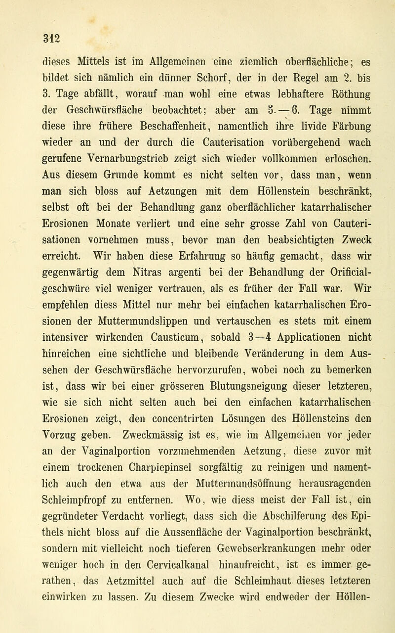 dieses Mittels ist im Allgemeinen eine ziemlich oberflächliche; es bildet sich nämlich ein dünner Schorf, der in der Regel am 2. bis 3. Tage abfällt, worauf man wohl eine etwas lebhaftere Röthung der Geschwürsfläche beobachtet; aber am 5. — 6. Tage nimmt diese ihre frühere Beschaffenheit, namentlich ihre livide Färbung wieder an und der durch die Cauterisation vorübergehend wach gerufene Vernarbungstrieb zeigt sich wieder vollkommen erloschen. Aus diesem Grunde kommt es nicht selten vor, dass man, wenn man sich bloss auf Aetzungen mit dem Höllenstein beschränkt, selbst oft bei der Behandlung ganz oberflächlicher katarrhalischer Erosionen Monate verliert und eine sehr grosse Zahl von Cauteri- sationen vornehmen muss, bevor man den beabsichtigten Zweck erreicht. Wir haben diese Erfahrung so häufig gemacht, dass wir gegenwärtig dem Nitras argenti bei der Behandlung der Orificial- geschwüre viel weniger vertrauen, als es früher der Fall war. Wir empfehlen diess Mittel nur mehr bei einfachen katarrhalischen Ero- sionen der Muttermundslippen und vertauschen es stets mit einem intensiver wirkenden Causticum, sobald 3—4 Applicationen nicht hinreichen eine sichtliche und bleibende Veränderung in dem Aus- sehen der Geschwürsfläche hervorzurufen, wobei noch zu bemerken ist, dass wir bei einer grösseren Blutungsneigung dieser letzteren, wie sie sich nicht selten auch bei den einfachen katarrhalischen Erosionen zeigt, den concentrirten Lösungen des Höllensteins den Vorzug geben. Zweckmässig ist es, wie im Allgemeiaen vor jeder an der Vaginalportion vorzunehmenden Aetzung, diese zuvor mit einem trockenen Charpiepinsel sorgfältig zu reinigen und nament- lich auch den etwa aus der Muttermundsöffnung herausragenden Schleimpfropf zu entfernen. Wo, wie diess meist der Fall ist, ein gegründeter Verdacht vorliegt, dass sich die Abschilferung des Epi- thels nicht bloss auf die Aussenfläche der Vaginalportion beschränkt, sondern mit vielleicht noch tieferen Gewebserkrankungen mehr oder weniger hoch in den Cervicalkanal hinaufreicht, ist es immer ge- rathen, das Aetzmittel auch auf die Schleimhaut dieses letzteren einwirken zu lassen. Zu diesem Zwecke wird endweder der Höllen-