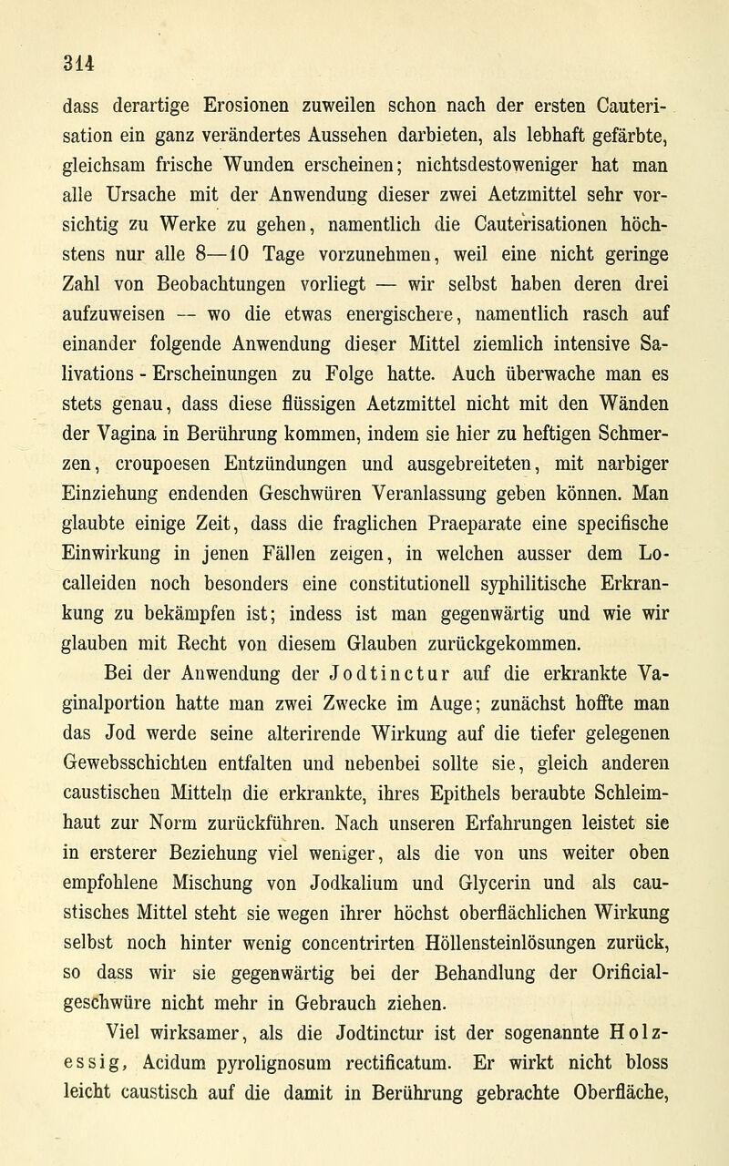dass derartige Erosionen zuweilen schon nach der ersten Cauteri- sation ein ganz verändertes Aussehen darbieten, als lebhaft gefärbte, gleichsam frische Wunden erscheinen; nichtsdestoweniger hat man alle Ursache mit der Anwendung dieser zwei Aetzmittel sehr vor- sichtig zu Werke zu gehen, namentlich die Cauterisationen höch- stens nur alle 8—10 Tage vorzunehmen, weil eine nicht geringe Zahl von Beobachtungen vorliegt — wir selbst haben deren drei aufzuweisen — wo die etwas energischere, namentlich rasch auf einander folgende Anwendung dieser Mittel ziemlich intensive Sa- livations - Erscheinungen zu Folge hatte. Auch überwache man es stets genau, dass diese flüssigen Aetzmittel nicht mit den Wänden der Vagina in Berührung kommen, indem sie hier zu heftigen Schmer- zen, croupoesen Entzündungen und ausgebreiteten, mit narbiger Einziehung endenden Geschwüren Veranlassung geben können. Man glaubte einige Zeit, dass die fraglichen Praeparate eine specifische Einwirkung in jenen Fällen zeigen, in welchen ausser dem Lo- calleiden noch besonders eine Constitutionen syphilitische Erkran- kung zu bekämpfen ist; indess ist man gegenwärtig und wie wir glauben mit Recht von diesem Glauben zurückgekommen. Bei der Anwendung der Jodtinctur auf die erkrankte Va- ginalportion hatte man zwei Zwecke im Auge; zunächst hoffte man das Jod werde seine alterirende Wirkung auf die tiefer gelegenen Gewebsschichten entfalten und nebenbei sollte sie, gleich anderen caustischen Mitteln die erkrankte, ihres Epithels beraubte Schleim- haut zur Norm zurückführen. Nach unseren Erfahrungen leistet sie in ersterer Beziehung viel weniger, als die von uns weiter oben empfohlene Mischung von Jodkalium und Glycerin und als cau- stisches Mittel steht sie wegen ihrer höchst oberflächlichen Wirkung selbst noch hinter wenig concentrirten Höllensteinlösungen zurück, so dass wir sie gegenwärtig bei der Behandlung der Orificial- geschwüre nicht mehr in Gebrauch ziehen. Viel wirksamer, als die Jodtinctur ist der sogenannte Holz- essig, Acidum pyrolignosum rectificatum. Er wirkt nicht bloss leicht caustisch auf die damit in Berührung gebrachte Oberfläche,