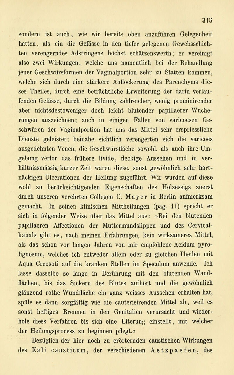 sondern ist auch, wie wir bereits oben anzuführen Gelegenheit hatten, als ein die Gefässe in den tiefer gelegenen Gewebsschich- ten verengerndes Adstringens höchst schätzenswerth; er vereinigt also zwei Wirkungen, welche uns namentlich bei der Behandlung jener Geschwürsformen der Vaginalportion sehr zu Statten kommen, welche sich durch eine stärkere Auflockerung des Parenchyms die- ses Theiles, durch eine beträchtliche Erweiterung der darin verlau- fenden Gefässe, durch die Bildung zahlreicher, wenig prominirender aber nichtsdestoweniger doch leicht blutender papillaerer Wuche- rungen auszeichnen; auch in einigen Fällen von varicoesen Ge- schwüren der Vaginalportion hat uns das Mittel sehr erspriessliche Dienste geleistet; beinahe sichtlich verengerten sich die varicoes ausgedehnten Venen, die Geschwürsfläche sowohl, als auch ihre Um- gebung verlor das frühere livide, fleckige Aussehen und in ver- hältnissmässig kurzer Zeit waren diese, sonst gewöhnlich sehr hart- näckigen Ulcerationen der Heilung zugeführt. Wir wurden auf diese wohl zu berücksichtigenden Eigenschaften des Holzessigs zuerst durch unseren verehrten Collegen C. Mayer in Berlin aufmerksam gemacht. In seinen klinischen Mittheilungen (pag. 11) spricht er sich in folgender Weise über das Mittel aus: »Bei den blutenden papillaeren Affectionen der Muttermundslippen und des Cervical- kanals gibt es, nach meinen Erfahrungen, kein wirksameres Mittel, als das schon vor langen Jahren von mir empfohlene Acidum pyro- lignosum, welches ich entweder allein oder zu gleichen Theilen mit Aqua Creosoti auf die kranken Stellen im Speculum anwende. Ich lasse dasselbe so lange in Berührung mit den blutenden Wand- flächen, bis das Sickern des Blutes aufhört und die gewöhnlich glänzend rothe Wundfläche ein ganz weisses Aussahen erhalten hat, spüle es dann sorgfältig wie die cauterisirenden Mittel ab, weil es sonst heftiges Brennen in den Genitalien verursacht und wieder- hole diess Verfahren bis sich eine Eiterung einstellt, mit welcher der Heilungsprocess zu beginnen pflegt.« Bezüglich der hier noch zu erörternden caustischen Wirkungen des Kali causticum, der verschiedenen Aetzpasten, des