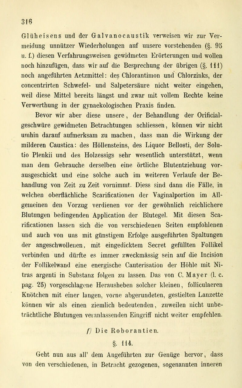 318 Glüheisens und der Galvanocaustik verweisen wir zur Ver- meidung unnützer Wiederholungen auf unsere vorstehenden (§. 95 u. f.) diesen Verfahrungsweisen gewidmeten Erörterungen und wollen noch hinzufügen, dass wir auf die Besprechung der übrigen (§. lil) noch angeführten Aetzmittel: des Chlorantimon und Chlorzinks, der concentrirten Schwefel- und Salpetersäure nicht weiter eingehen, weil diese Mittel bereits längst und zwar mit vollem Rechte keine Verwerthung in der gynaekologischen Praxis finden. Bevor wir aber diese unsere, der Behandlung der Orificial- geschwüre gewidmeten Betrachtungen schliessen, können wir nicht umhin darauf aufmerksam zu machen, dass man die Wirkung der milderen Caustica: des Höllensteins, des Liquor Bellosti, der Solu- tio Plenkii und des Holzessigs sehr wesentlich unterstützt, wenn man dem Gebrauche derselben eine örtliche Blutentziehung vor- ausgeschickt und eine solche auch im weiteren Verlaufe der Be- handlung von Zeit zu Zeit vornimmt. Diess sind dann die Fälle, in welchen oberflächliche Scarificationen der Vaginalportion im All- gemeinen den Vorzug verdienen vor der gewöhnlich reichlichere Blutungen bedingenden Application der Blutegel. Mit diesen Sca- rificationen lassen sich die von verschiedenen Seiten empfohlenen und auch von uns mit günstigem Erfolge ausgeführten Spaltungen der angeschwollenen, mit eingedicktem Secret gefüllten Follikel verbinden und dürfte es immer zweckmässig sein auf die Incision der Follikelwand eine energische Cauterisation der Höhle mit Ni- tras argenti in Substanz folgen zu lassen. Das von C. Mayer (1. c. pag. 25) vorgeschlagene Herausheben solcher kleinen, folliculaeren Knötchen mit einer langen, vorne abgerundeten, gestielten Lanzette können wir als einen ziemlich bedeutenden, zuweilen nicht unbe- trächtliche Blutungen veranlassenden Eingriff nicht weiter empfehlen. f) Die Roborantien. §. 114. Geht nun aus all' dem Angeführten zur Genüge hervor, dass von den verschiedenen, in Betracht gezogenen, sogenannten inneren