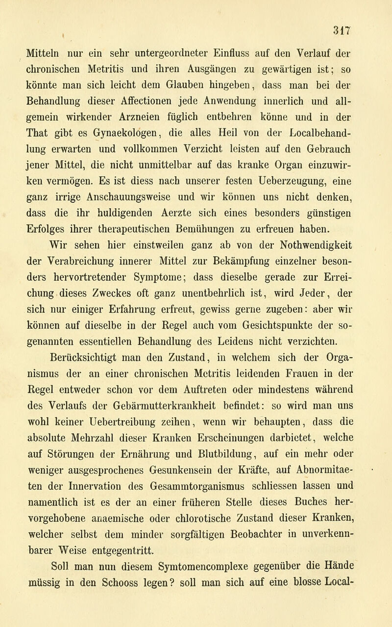 Mitteln nur ein sehr untergeordneter Einfluss auf den Verlauf der chronischen Metritis und ihren Ausgängen zu gewärtigen ist; so könnte man sich leicht dem Glauben hingeben, dass man bei der Behandlung dieser Affectionen jede Anwendung innerlich und all- gemein wirkender Arzneien füglich entbehren könne und in der That gibt es Gynaekologen, die alles Heil von der Localbehand- lung erwarten und vollkommen Verzicht leisten auf den Gebrauch jener Mittel, die nicht unmittelbar auf das kranke Organ einzuwir- ken vermögen. Es ist diess nach unserer festen Ueberzeugung, eine ganz irrige Anschauungsweise und wir können uns nicht denken, dass die ihr huldigenden Aerzte sich eines besonders günstigen Erfolges ihrer therapeutischen Bemühungen zu erfreuen haben. Wir sehen hier einstweilen ganz ab von der Notwendigkeit der Verabreichung innerer Mittel zur Bekämpfung einzelner beson- ders hervortretender Symptome; dass dieselbe gerade zur Errei- chung dieses Zweckes oft ganz unentbehrlich ist, wird Jeder, der sich nur einiger Erfahrung erfreut, gewiss gerne zugeben: aber wir können auf dieselbe in der Regel auch vom Gesichtspunkte der so- genannten essentiellen Behandlung des Leidens nicht verzichten. Berücksichtigt man den Zustand, in welchem sich der Orga- nismus der an einer chronischen Metritis leidenden Frauen in der Regel entweder schon vor dem Auftreten oder mindestens während des Verlaufs der Gebärmutterkrankheit befindet: so wird man uns wohl keiner Uebertreibung zeihen, wenn wir behaupten, dass die absolute Mehrzahl dieser Kranken Erscheinungen darbietet, welche auf Störungen der Ernährung und Blutbildung, auf ein mehr oder weniger ausgesprochenes Gesunkensein der Kräfte, auf Abnormitae- ten der Innervation des Gesammtorganismus schliessen lassen und namentlich ist es der an einer früheren Stelle dieses Buches her- vorgehobene anaemische oder chlorotische Zustand dieser Kranken, welcher selbst dem minder sorgfältigen Beobachter in unverkenn- barer Weise entgegentritt. Soll man nun diesem Symtomencomplexe gegenüber die Hände müssig in den Schooss legen ? soll man sich auf eine blosse Local-