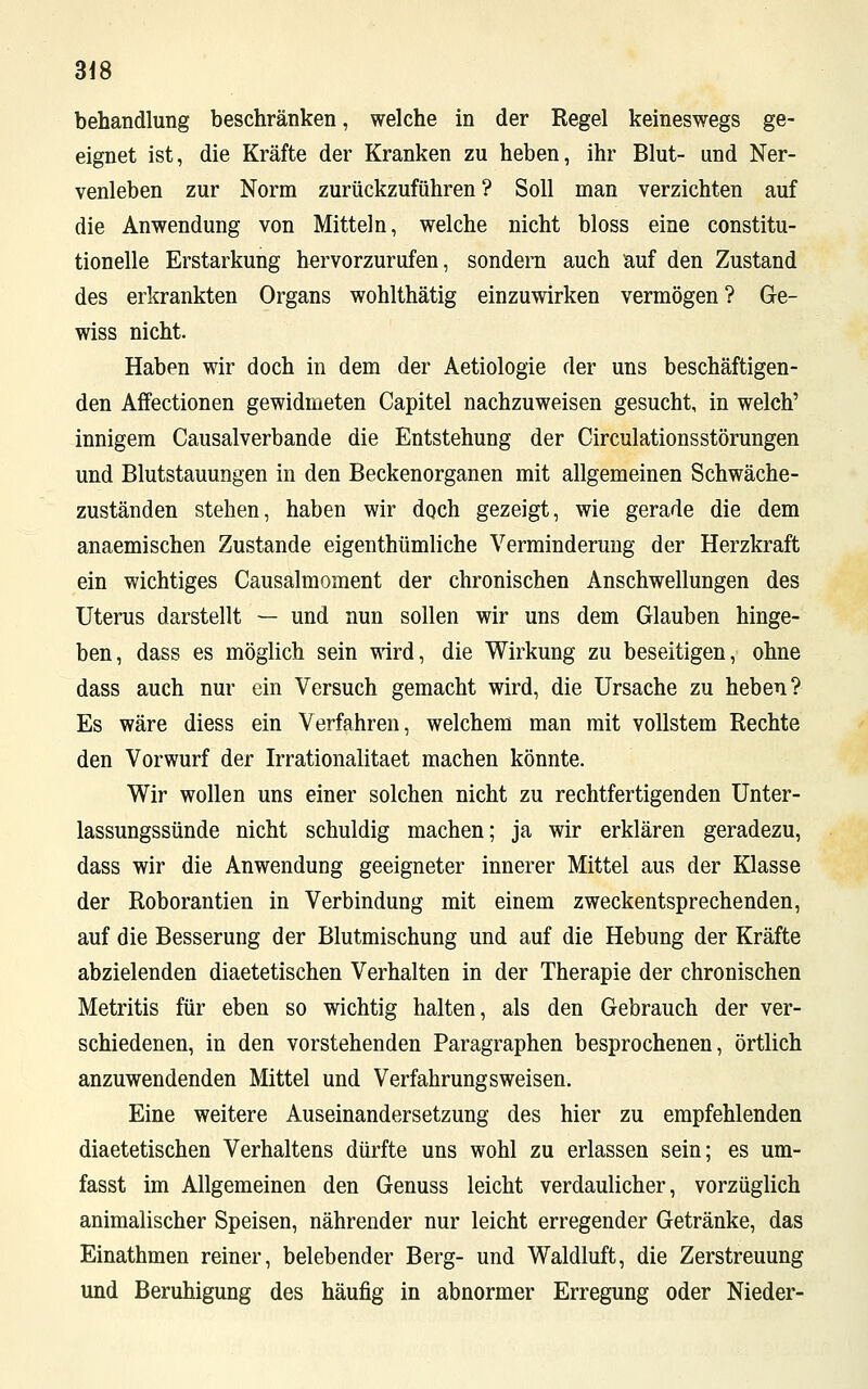 behandlung beschränken, welche in der Regel keineswegs ge- eignet ist, die Kräfte der Kranken zu heben, ihr Blut- und Ner- venleben zur Norm zurückzuführen? Soll man verzichten auf die Anwendung von Mitteln, welche nicht bloss eine constitu- tionelle Erstarkung hervorzurufen, sondern auch auf den Zustand des erkrankten Organs wohlthätig einzuwirken vermögen? Ge- wiss nicht. Haben wir doch in dem der Aetiologie der uns beschäftigen- den Affectionen gewidmeten Capitel nachzuweisen gesucht, in welch' innigem Causalverbande die Entstehung der Circulationsstörungen und Blutstauungen in den Beckenorganen mit allgemeinen Schwäche- zuständen stehen, haben wir dqch gezeigt, wie gerade die dem anaemisehen Zustande eigenthümliche Verminderung der Herzkraft ein wichtiges Causalmoment der chronischen Anschwellungen des Uterus darstellt — und nun sollen wir uns dem Glauben hinge- ben, dass es möglich sein wird, die Wirkung zu beseitigen, ohne dass auch nur ein Versuch gemacht wird, die Ursache zu heben? Es wäre diess ein Verfahren, welchem man mit vollstem Rechte den Vorwurf der Irrationalitaet machen könnte. Wir wollen uns einer solchen nicht zu rechtfertigenden Unter- lassungssünde nicht schuldig machen; ja wir erklären geradezu, dass wir die Anwendung geeigneter innerer Mittel aus der Klasse der Roborantien in Verbindung mit einem zweckentsprechenden, auf die Besserung der Blutmischung und auf die Hebung der Kräfte abzielenden diaetetischen Verhalten in der Therapie der chronischen Metritis für eben so wichtig halten, als den Gebrauch der ver- schiedenen, in den vorstehenden Paragraphen besprochenen, örtlich anzuwendenden Mittel und Verfahrungsweisen. Eine weitere Auseinandersetzung des hier zu empfehlenden diaetetischen Verhaltens dürfte uns wohl zu erlassen sein; es um- fasst im Allgemeinen den Genuss leicht verdaulicher, vorzüglich animalischer Speisen, nährender nur leicht erregender Getränke, das Einathmen reiner, belebender Berg- und Waldluft, die Zerstreuung und Beruhigung des häufig in abnormer Erregung oder Nieder-