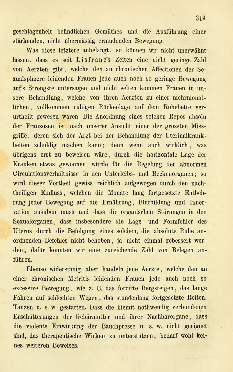 geschlagenheit befindlichen Gemüthes und die Ausführung einer stärkenden, nicht übermässig ermüdenden Bewegung. Was diese letztere anbelangt, so können wir nicht unerwähnt lassen, dass es seit Lisfranc's Zeiten eine nicht geringe Zahl von Aerzten gibt, welche den an chronischen Affectionen der Se- xualsphaere leidenden Frauen jede auch noch so geringe Bewegung auf's Strengste untersagen und nicht selten kommen Frauen in un- sere Behandlung, welche von ihren Aerzten zu einer mehrmonat- lichen , vollkommen ruhigen Rückenlage auf dem Ruhebette ver- urtheilt gewesen waren. Die Anordnung eines solchen Repos absolu der Franzosen ist nach unserer Ansicht einer der grössten Miss- grhTe, deren sich der Arzt bei der Behandlung der Uterinalkrank- heiten schuldig machen kann; denn wenn auch wirklich, was übrigens erst zu beweisen wäre, durch die horizontale Lage der Kranken etwas gewonnen würde für die Regelung der abnormen Circulationsverhältnisse in den Unterleibs- und Beckenorganen; so wird dieser Vortheil gewiss reichlich aufgewogen durch den nach- theiligen Einfluss, welchen die Monate lang fortgesetzte Entbeh- rung jeder Bewegung auf die Ernährung, Blutbildung und Inner- vation ausüben muss und dass die organischen Störungen in den Sexualorganen, dass insbesondere die Lage- und Formfehler des Uterus durch die Befolgung eines solchen, die absolute Ruhe an- ordnenden Befehles nicht behoben, ja nicht einmal gebessert wer- den, dafür könnten wir eine zureichende Zahl von Belegen an- führen. Ebenso widersinnig aber handeln jene Aerzte, welche den an einer chronischen Metritis leidenden Frauen jede auch noch so excessive Bewegung, wie z. B. das forcirte Bergsteigen, das lange Fahren auf schlechten Wegen, das stundenlang fortgesetzte Reiten, Tanzen u. s. w. gestatten. Dass die hiemit nothwendig verbundenen Erschütterungen der Gebärmutter und ihrer Nachbarorgane, dass die violente Einwirkung der Bauchpresse u. s. w. nicht geeignet sind, das therapeutische Wirken zu unterstützen, bedarf wohl kei- nes weiteren Beweises.