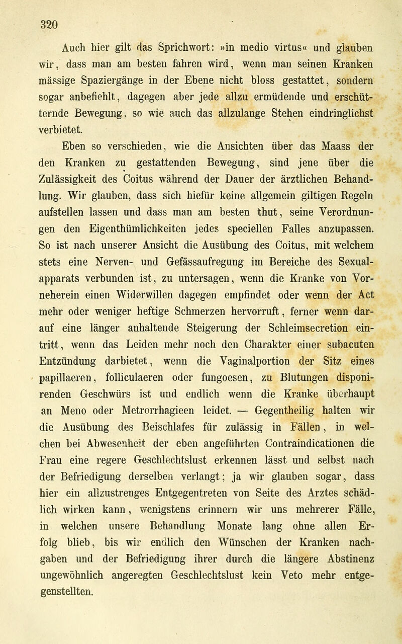 Auch hier gilt das Sprichwort: »in medio virtus« und glauben wir, dass man am besten fahren wird, wenn man seinen Kranken massige Spaziergänge in der Ebene nicht bloss gestattet, sondern sogar anbefiehlt, dagegen aber jede allzu ermüdende und erschüt- ternde Bewegung, so wie auch das allzulange Stehen eindringlichst verbietet. Eben so verschieden, wie die Ansichten über das Maass der den Kranken zu gestattenden Bewegung, sind jene über die Zulässigkeit des Coitus während der Dauer der ärztlichen Behand- lung. Wir glauben, dass sich hiefür keine allgemein giltigen Regeln aufstellen lassen und dass man am besten thut, seine Verordnun- gen den Eigenthümlichkeiten jedes speciellen Falles anzupassen. So ist nach unserer Ansicht die Ausübung des Coitus, mit welchem stets eine Nerven- und Gefässaufregung im Bereiche des Sexual- apparats verbunden ist, zu untersagen, wenn die Kranke von Vor- neherein einen Widerwillen dagegen empfindet oder wenn der Act mehr oder weniger heftige Schmerzen hervorruft, ferner wenn dar- auf eine länger anhaltende Steigerung der Schleimsecretion ein- tritt, wenn das Leiden mehr noch den Charakter einer subacuten Entzündung darbietet, wenn die Vaginalportion der Sitz eines papillaeren, folliculaeren oder fungoesen, zu Blutungen disponi- renden Geschwürs ist und endlich wenn die Kranke überhaupt an Meno oder Metrorrhagieen leidet. — Gegentheilig halten wir die Ausübung des Beischlafes für zulässig in Fällen, in wel- chen bei Abwesenheit der eben angeführten Contraindicationen die Frau eine regere Geschlechtslust erkennen lässt und selbst nach der Befriedigung derselben verlangt; ja wir glauben sogar, dass hier ein allzustrenges Entgegentreten von Seite des Arztes schäd- lich wirken kann, wenigstens erinnern wir uns mehrerer Fälle, in welchen unsere Behandlung Monate lang ohne allen Er- folg blieb, bis wir endlich den Wünschen der Kranken nach- gaben und der Befriedigung ihrer durch die längere Abstinenz ungewöhnlich angeregten Geschlechtslust kein Veto mehr entge- genstellten.