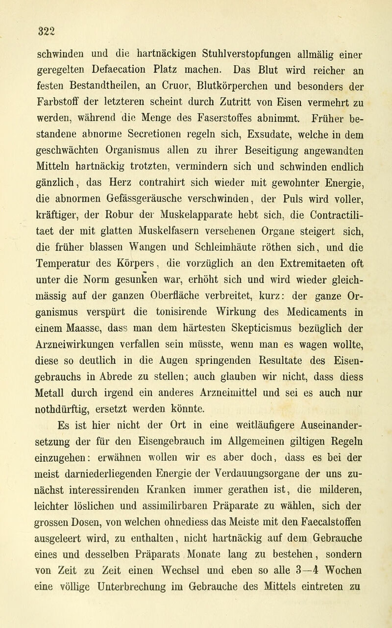 schwinden und die hartnäckigen Stuhlverstopfungen allmälig einer geregelten Defaecation Platz machen. Das Blut wird reicher an festen Bestandtheilen, an Cruor, Blutkörperchen und besonders der Farbstoff der letzteren scheint durch Zutritt von Eisen vermehrt zu werden, während die Menge des Faserstoffes abnimmt. Früher be- standene abnorme Secretionen regeln sich, Exsudate, welche in dem geschwächten Organismus allen zu ihrer Beseitigung angewandten Mitteln hartnäckig trotzten, vermindern sich und schwinden endlich gänzlich, das Herz contrahirt sich wieder mit gewohnter Energie, die abnormen Gefässgeräusche verschwinden, der Puls wird voller, kräftiger, der Robur der Muskelapparate hebt sich, die Contractili- taet der mit glatten Muskelfasern versehenen Organe steigert sich, die früher blassen Wangen und Schleimhäute röthen sich, und die Temperatur des Körpers, die vorzüglich an den Extremitaeten oft unter die Norm gesunken war, erhöht sich und wird wieder gleich- massig auf der ganzen Oberfläche verbreitet, kurz: der ganze Or- ganismus verspürt die tonisirende Wirkung des Medicaments in einem Maasse, dass man dem härtesten Skepticismus bezüglich der Arzneiwirkungen verfallen sein müsste, wenn man es wagen wollte, diese so deutlich in die Augen springenden Resultate des Eisen- gebrauchs in Abrede zu stellen; auch glauben wir nicht, dass diess Metall durch irgend ein anderes Arzneimittel und sei es auch nur nothdürftig, ersetzt werden könnte. Es ist hier nicht der Ort in eine weitläufigere Auseinander- setzung der für den Eisengebrauch im Allgemeinen giltigen Regeln einzugehen: erwähnen wollen wir es aber doch, dass es bei der meist darniederliegenden Energie der Verdauungsorgane der uns zu- nächst interessirenden Kranken immer gerathen ist, die milderen, leichter löslichen und assimilirbaren Präparate zu wählen, sich der grossen Dosen, von welchen ohnediess das Meiste mit den Faecalstoffen ausgeleert wird, zu enthalten, nicht hartnäckig auf dem Gebrauche eines und desselben Präparats Monate lang zu bestehen, sondern von Zeit zu Zeit einen Wechsel und eben so alle 3—4 Wochen eine völlige Unterbrechung im Gebrauche des Mittels eintreten zu