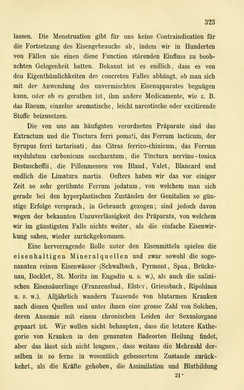 lassen. Die Menstruation gibt für uns keine Contraindication für die Fortsetzung des Eisengebrauchs ab, indem wir in Hunderten von Fällen nie einen diese Function störenden Einfluss zu beob- achten Gelegenheit hatten. Bekannt ist es endlich, dass es von den Eigenthümlichkeiten des concreten Falles abhängt, ob man sich mit der Anwendung des unvermischten Eisenapparates begnügen kann, oder ob es gerathen ist, ihm andere Medicamente, wie z. B. das Rheum, einzelne aromatische, leicht narcotische oder excitirende Stoffe beizusetzen. Die von uns am häufigsten verordneten Präparate sind das Extractum und die Tinctura ferri pomati, das Ferrum lacticum, der Syrupus ferri tartarisati, das Citras ferrico-chinicum, das Ferrum oxydulatum carbonicum saccharatum, die Tinctura nervino - tonica Bestuscheffii, die Pillenmessen von Blaud, Valet, Blancard und endlich die Limatura martis. Oefters haben wir das vor einiger Zeit so sehr gerühmte Ferrum jodatum, von welchem man sich gerade bei den hyperplastischen Zuständen der Genitalien so gün- stige Erfolge versprach, in Gebrauch gezogen; sind jedoch davon wegen der bekannten Unzuverlässigkeit des Präparats, von welchem wir im günstigsten Falle nichts weiter, als die einfache Eisenwir- kung sahen, wieder zurückgekommen. Eine hervorragende Rolle unter den Eisenmitteln spielen die eisenhaltigen Mineralquellen und zwar sowohl die soge- nannten reinen Eisenwässer (Schwalbach, Pyrmont, Spaa, Brücke- nau, Bocklet, St. Moritz im Engadin u. s. w.), als auch die salini- schen Eisensäuerlinge (Franzensbad, Elster, Griessbach, Ripoldsau u. s. w.). Alljährlich wandern Tausende von blutarmen Kranken nach diesen Quellen und unter ihnen eine grosse Zahl von Solchen, deren Anaemie mit einem chronischen Leiden der Sexualorgane gepaart ist. Wir wollen nicht behaupten, dass die letztere Kathe- gorie von Kranken in den genannten Badeorten Heilung findet, aber das lässt sich nicht leugnen, dass weitaus die Mehrzahl der- selben in so ferne in wesentlich gebessertem Zustande zurück- kehrt, als die Kräfte gehoben, die Assimilation und Blutbildung 21*