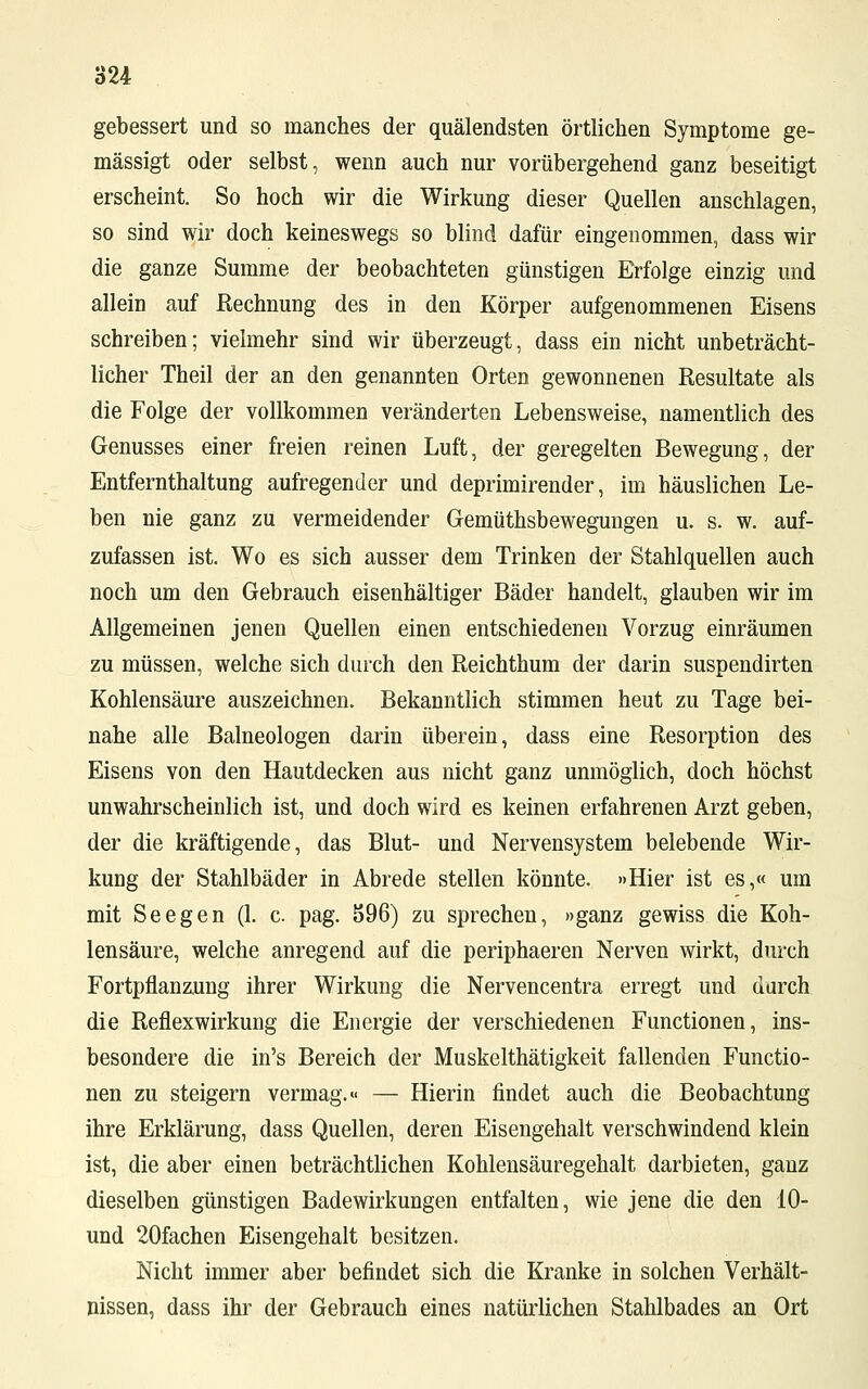 gebessert und so manches der quälendsten örtlichen Symptome ge- mässigt oder selbst, wenn auch nur vorübergehend ganz beseitigt erscheint. So hoch wir die Wirkung dieser Quellen anschlagen, so sind wir doch keineswegs so blind dafür eingenommen, dass wir die ganze Summe der beobachteten günstigen Erfolge einzig und allein auf Rechnung des in den Körper aufgenommenen Eisens schreiben; vielmehr sind wir überzeugt, dass ein nicht unbeträcht- licher Theil der an den genannten Orten gewonnenen Resultate als die Folge der vollkommen veränderten Lebensweise, namentlich des Genusses einer freien reinen Luft, der geregelten Bewegung, der Entfernthaltung aufregender und deprimirender, im häuslichen Le- ben nie ganz zu vermeidender Gemüthsbewegungen u. s. w. auf- zufassen ist. Wo es sich ausser dem Trinken der Stahlquellen auch noch um den Gebrauch eisenhaltiger Bäder handelt, glauben wir im Allgemeinen jenen Quellen einen entschiedenen Vorzug einräumen zu müssen, welche sich durch den Reichthum der darin suspendirten Kohlensäure auszeichnen. Bekanntlich stimmen heut zu Tage bei- nahe alle Baineologen darin überein, dass eine Resorption des Eisens von den Hautdecken aus nicht ganz unmöglich, doch höchst unwahrscheinlich ist, und doch wird es keinen erfahrenen Arzt geben, der die kräftigende, das Blut- und Nervensystem belebende Wir- kung der Stahlbäder in Abrede stellen könnte. »Hier ist es,« um mit Seegen (1. c. pag. 596) zu sprechen, »ganz gewiss die Koh- lensäure, welche anregend auf die periphaeren Nerven wirkt, durch Fortpflanzung ihrer Wirkung die Nervencentra erregt und durch die Reflexwirkung die Energie der verschiedenen Functionen, ins- besondere die in's Bereich der Muskelthätigkeit fallenden Functio- nen zu steigern vermag.« — Hierin findet auch die Beobachtung ihre Erklärung, dass Quellen, deren Eisengehalt verschwindend klein ist, die aber einen beträchtlichen Kohlensäuregehalt darbieten, ganz dieselben günstigen Badewirkungen entfalten, wie jene die den 10- und 20fachen Eisengehalt besitzen. Nicht immer aber befindet sich die Kranke in solchen Verhält- nissen, dass ihr der Gebrauch eines natürlichen Stahlbades an Ort