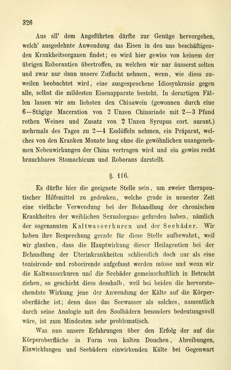 Aus all' dem Angeführten dürfte zur Genüge hervorgehen, welch' ausgedehnte Anwenduug das Eisen in den uns beschäftigen- den Krankheitsorganen findet; es wird hier gewiss von keinem der übrigen Roborantien übertroffen, zu welchen wir nur äusserst selten und zwar nur dann unsere Zuflucht nehmen, wenn, wie diess zu- weilen beobachtet wird, eine ausgesprochene Idiosynkrasie gegen alle, selbst die mildesten Eisenapparate besteht. In derartigen Fäl- len lassen wir am liebsten den Chinawein (gewonnen durch eine 6—8tägige Maceration von 2 Unzen Chinarinde mit 2—3 Pfund rothen Weines und Zusatz von 2 Unzen Syrupus cort. aurant.) mehrmals des Tages zu 2—4 Esslöffeln nehmen, ein Präparat, wel- ches von den Kranken Monate lang ohne die gewöhnlichen unangeneh- men Nebenwirkungen der China vertragen wird und ein gewiss recht brauchbares Stomachicum und Roborans darstellt. §. 116. Es dürfte hier die geeignete Stelle sein, um zweier therapeu- tischer Hilfsmittel zu gedenken, welche grade in neuester Zeit eine vielfache Verwendung bei der Behandlung der chronischen Krankheiten der weiblichen Sexualorgane gefunden haben, nämlich der sogenannten Kaltwasserkuren und der Seebäder. Wir haben ihre Besprechung gerade für diese Stelle aufbewahrt, weil wir glauben, dass die Hauptwirkung dieser Heilagentien bei der Behandlung der Uterinkrankheiten schliesslich doch nur als eine tonisirende und roborirende aufgefasst werden müsse und wenn wir die Kaltwasserkuren und die Seebäder gemeinschaftlich in Betracht ziehen, so geschieht diess desshalb, weil bei beiden die hervorste- chendste Wirkung jene der Anwendung der Kälte auf die Körper- oberfläche ist; denn dass das Seewasser als solches, namentlich durch seine Analogie mit den Soolbädern besonders bedeutungsvoll wäre, ist zum Mindesten sehr problematisch. Was nun unsere Erfahrungen über den Erfolg der auf die Körperoberfläche in Form von kalten Douchen, Abreibungen, Einwicklungen und Seebädern einwirkenden Kälte bei Gegenwart