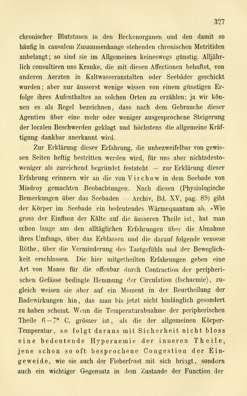 chronischer Blutstasen in den Beckenorganen und den damit so häufig in causalem Zusammenhange stehenden chronischen Metritiden anbelangt; so sind sie im Allgemeinen keineswegs günstig. Alljähr- lich consultiren uns Kranke, die mit diesen Affectionen behaftet, von anderen Aerzten in Kaltwasseranstalten oder Seebäder geschickt wurden; aber nur äusserst wenige wissen von einem günstigen Er- folge ihres Aufenthaltes an solchen Orten zu erzählen; ja wir kön- nen es als Regel bezeichnen, dass nach dem Gebrauche dieser Agentien über eine mehr oder weniger ausgesprochene Steigerung der localen Beschwerden geklagt und höchstens die allgemeine Kräf- tigung dankbar anerkannt wird. Zur Erklärung dieser Erfahrung, die unbezweifelbar von gewis- sen Seiten heftig bestritten werden wird, für uns aber nichtsdesto- weniger als zureichend begründet feststeht — zur Erklärung dieser Erfahrung erinnern wir an die von V i r c h o w in dem Seebade von Misdroy gemachten Beobachtungen. Nach diesen (Physiologische Bemerkungen über das Seebaden — Archiv, Bd. XV, pag. 89) gibt der Körper im Seebade ein bedeutendes Wärmequantum ab. »Wie gross der Einfluss der Kälte auf die äusseren Theile ist, hat man schon lange aus den alltäglichen Erfahrungen über die Abnahme ihres Umfangs, über das Erblassen und die darauf folgende venoese Röthe, über die Verminderung des Tastgefühls und der Beweglich- keit erschlossen. Die hier mitgetheilten Erfahrungen geben eine Art von Maass für die oifenbar durch Contraction der peripheri- schen Gefässe bedingte Hemmung der Circulation (Ischaemie), zu- gleich weisen sie aber auf ein Moment in der Beurtheilung der Badewirkungen hin, das man bis jetzt nicht hinlänglich gesondert zu haben scheint. Wenn die Temperaturabnahme der peripherischen Theile 6—7° C. grösser ist, als die der allgemeinen Körper- Temperatur, so folgt daraus mit Sicherheit nicht bloss eine bedeutende Hyperaemie der inneren Theile, jene schon sooft besprochene Congestion der Ein- geweide, wie sie auch der Fieberfrost mit sich bringt, sondern auch ein wichtiger Gegensatz in dem Zustande der Function der