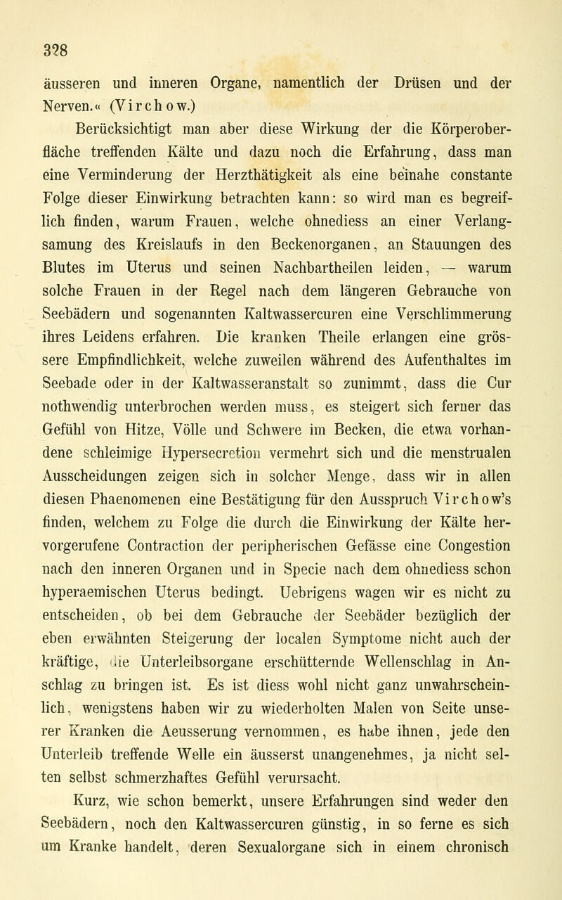 3?8 äusseren und inneren Organe, namentlich der Drüsen und der Nerven.« (Virchow.) Berücksichtigt man aber diese Wirkung der die Körperober- fläche treffenden Kälte und dazu noch die Erfahrung, dass man eine Verminderung der Herzthätigkeit als eine beinahe constante Folge dieser Einwirkung betrachten kann: so wird man es begreif- lich finden, warum Frauen, welche ohnediess an einer Verlang- samung des Kreislaufs in den Beckenorganen, an Stauungen des Blutes im Uterus und seinen Nachbartheilen leiden, — warum solche Frauen in der Regel nach dem längeren Gebrauche von Seebädern und sogenannten Kaltwassercuren eine Verschlimmerung ihres Leidens erfahren. Die kranken Theile erlangen eine grös- sere Empfindlichkeit, welche zuweilen während des Aufenthaltes im Seebade oder in der Kaltwasseranstalt so zunimmt, dass die Cur nothwendig unterbrochen werden muss, es steigert sich ferner das Gefühl von Hitze, Völle und Schwere im Becken, die etwa vorhan- dene schleimige Hypersecretion vermehrt sich und die menstrualen Ausscheidungen zeigen sich in solcher Menge, dass wir in allen diesen Phaenomenen eine Bestätigung für den Ausspruch Virchow's finden, welchem zu Folge die durch die Einwirkung der Kälte her- vorgerufene Contraction der peripherischen Gefässe eine Congestion nach den inneren Organen und in Specie nach dem ohnediess schon hyperaemischen Uterus bedingt. Uebrigens wagen wir es nicht zu entscheiden, ob bei dem Gebrauche der Seebäder bezüglich der eben erwähnten Steigerung der localen Symptome nicht auch der kräftige, die Unterleibsorgane erschütternde Wellenschlag in An- schlag zu bringen ist. Es ist diess wohl nicht ganz unwahrschein- lich, wenigstens haben wir zu wiederholten Malen von Seite unse- rer Kranken die Aeusserung vernommen, es habe ihnen, jede den Unterleib treffende Welle ein äusserst unangenehmes, ja nicht sel- ten selbst schmerzhaftes Gefühl verursacht. Kurz, wie schon bemerkt, unsere Erfahrungen sind weder den Seebädern, noch den Kaltwassercuren günstig, in so ferne es sich um Kranke handelt, deren Sexualorgane sich in einem chronisch