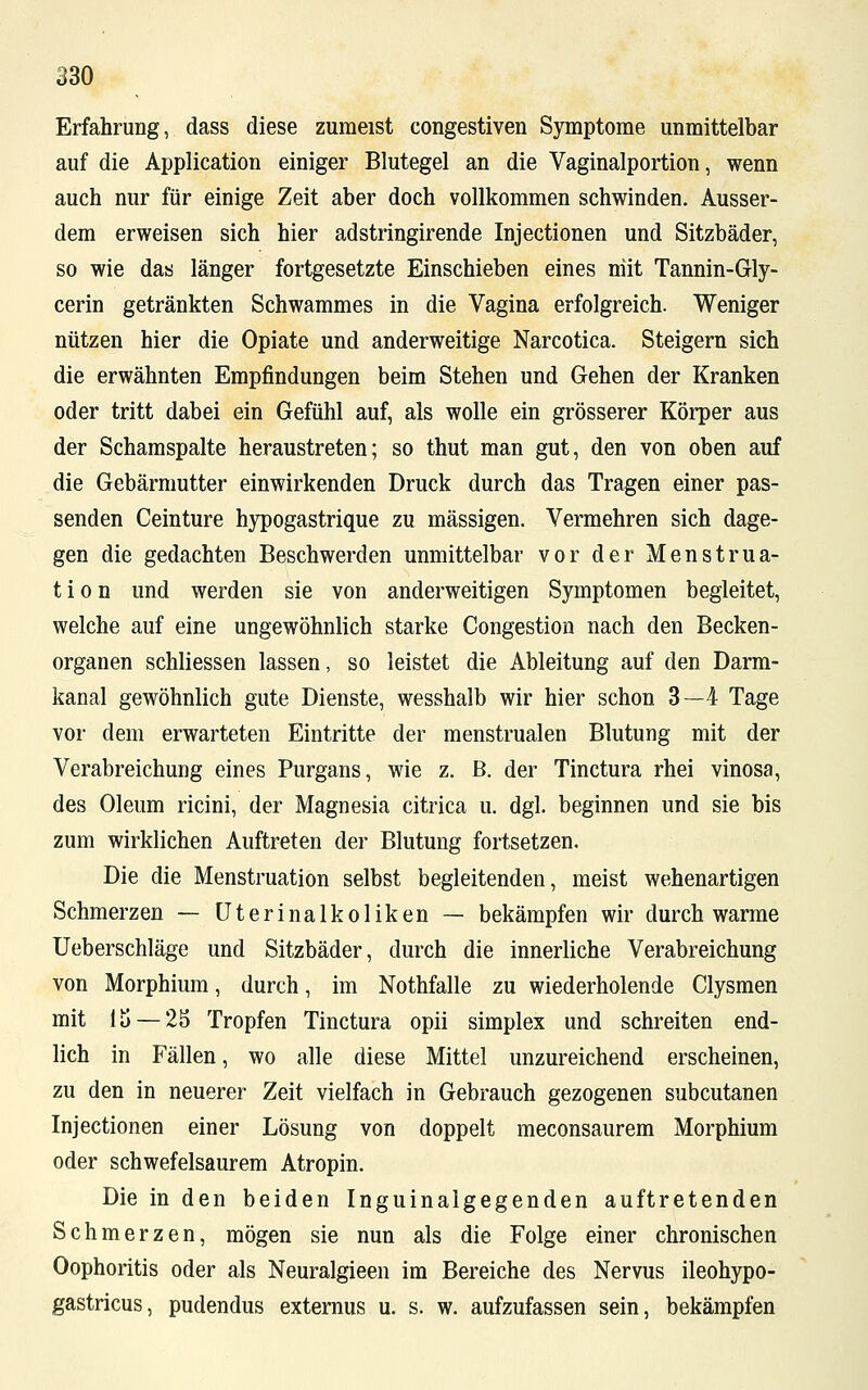 Erfahrung, dass diese zumeist congestiven Symptome unmittelbar auf die Application einiger Blutegel an die Vaginalportion, wenn auch nur für einige Zeit aber doch vollkommen schwinden. Ausser- dem erweisen sich hier adstringirende Injectionen und Sitzbäder, so wie das länger fortgesetzte Einschieben eines niit Tannin-Gly- cerin getränkten Schwammes in die Vagina erfolgreich. Weniger nützen hier die Opiate und anderweitige Narcotica. Steigern sich die erwähnten Empfindungen beim Stehen und Gehen der Kranken oder tritt dabei ein Gefühl auf, als wolle ein grösserer Körper aus der Schamspalte heraustreten; so thut man gut, den von oben auf die Gebärmutter einwirkenden Druck durch das Tragen einer pas- senden Ceinture hypogastrique zu massigen. Vermehren sich dage- gen die gedachten Beschwerden unmittelbar vor der Menstrua- tion und werden sie von anderweitigen Symptomen begleitet, welche auf eine ungewöhnlich starke Congestion nach den Becken- organen schliessen lassen, so leistet die Ableitung auf den Darm- kanal gewöhnlich gute Dienste, wesshalb wir hier schon 3—4 Tage vor dem erwarteten Eintritte der menstrualen Blutung mit der Verabreichung eines Purgans, wie z. ß. der Tinctura rhei vinosa, des Oleum ricini, der Magnesia citrica u. dgl. beginnen und sie bis zum wirklichen Auftreten der Blutung fortsetzen. Die die Menstruation selbst begleitenden, meist wehenartigen Schmerzen — Uterinalkoliken — bekämpfen wir durch warme Ueberschläge und Sitzbäder, durch die innerliche Verabreichung von Morphium, durch, im Nothfalle zu wiederholende Clysmen mit lij — 25 Tropfen Tinctura opii simplex und schreiten end- lich in Fällen, wo alle diese Mittel unzureichend erscheinen, zu den in neuerer Zeit vielfach in Gebrauch gezogenen subcutanen Injectionen einer Lösung von doppelt meconsaurem Morphium oder schwefelsaurem Atropin. Die in den beiden Inguinalgegenden auftretenden Schmerzen, mögen sie nun als die Folge einer chronischen Oophoritis oder als Neuralgieen im Bereiche des Nervus ileohypo- gastricus, pudendus externus u. s. w. aufzufassen sein, bekämpfen