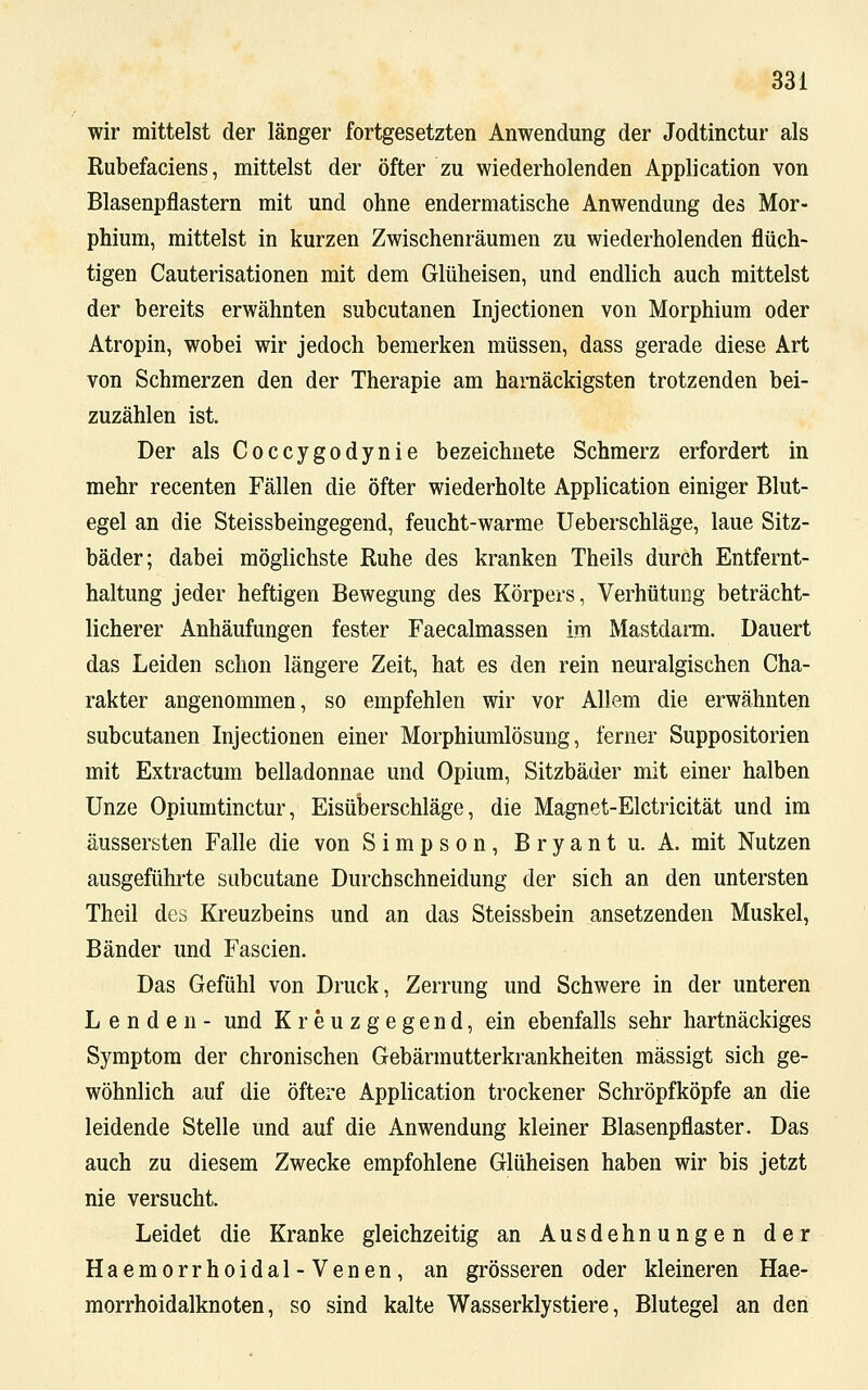 wir mittelst der länger fortgesetzten Anwendung der Jodtinctur als Rubefaciens, mittelst der öfter zu wiederholenden Application von Blasenpflastern mit und ohne endermatische Anwendung des Mor- phium, mittelst in kurzen Zwischenräumen zu wiederholenden flüch- tigen Cauterisationen mit dem Glüheisen, und endlich auch mittelst der bereits erwähnten subcutanen Injectionen von Morphium oder Atropin, wobei wir jedoch bemerken müssen, dass gerade diese Art von Schmerzen den der Therapie am harnäckigsten trotzenden bei- zuzählen ist. Der als Coccygodynie bezeichnete Schmerz erfordert in mehr recenten Fällen die öfter wiederholte Application einiger Blut- egel an die Steissbeingegend, feucht-warme Ueberschläge, laue Sitz- bäder; dabei möglichste Ruhe des kranken Theils durch Entfernt- haltung jeder heftigen Bewegung des Körpers, Verhütung beträcht- licherer Anhäufungen fester Faecalmassen im Mastdarm. Dauert das Leiden schon längere Zeit, hat es den rein neuralgischen Cha- rakter angenommen, so empfehlen wir vor Allem die erwähnten subcutanen Injectionen einer Morphiumlösung, ferner Suppositorien mit Extractum belladonnae und Opium, Sitzbäder mit einer halben Unze Opiumtinctur, Eisüberschläge, die Magnet-Elctricität und im äussersten Falle die von Simpson, Bryant u. A. mit Nutzen ausgeführte subcutane Durchschneidung der sich an den untersten Theil des Kreuzbeins und an das Steissbein ansetzenden Muskel, Bänder und Fascien. Das Gefühl von Druck, Zerrung und Schwere in der unteren Lenden- und Kreuzgegend, ein ebenfalls sehr hartnäckiges Symptom der chronischen Gebärmutterkrankheiten mässigt sich ge- wöhnlich auf die öftere Application trockener Schröpfköpfe an die leidende Stelle und auf die Anwendung kleiner Blasenpflaster. Das auch zu diesem Zwecke empfohlene Glüheisen haben wir bis jetzt nie versucht. Leidet die Kranke gleichzeitig an Ausdehnungen der Haemorrhoidal-Venen, an grösseren oder kleineren Hae- morrhoidalknoten, so sind kalte Wasserklystiere, Blutegel an den