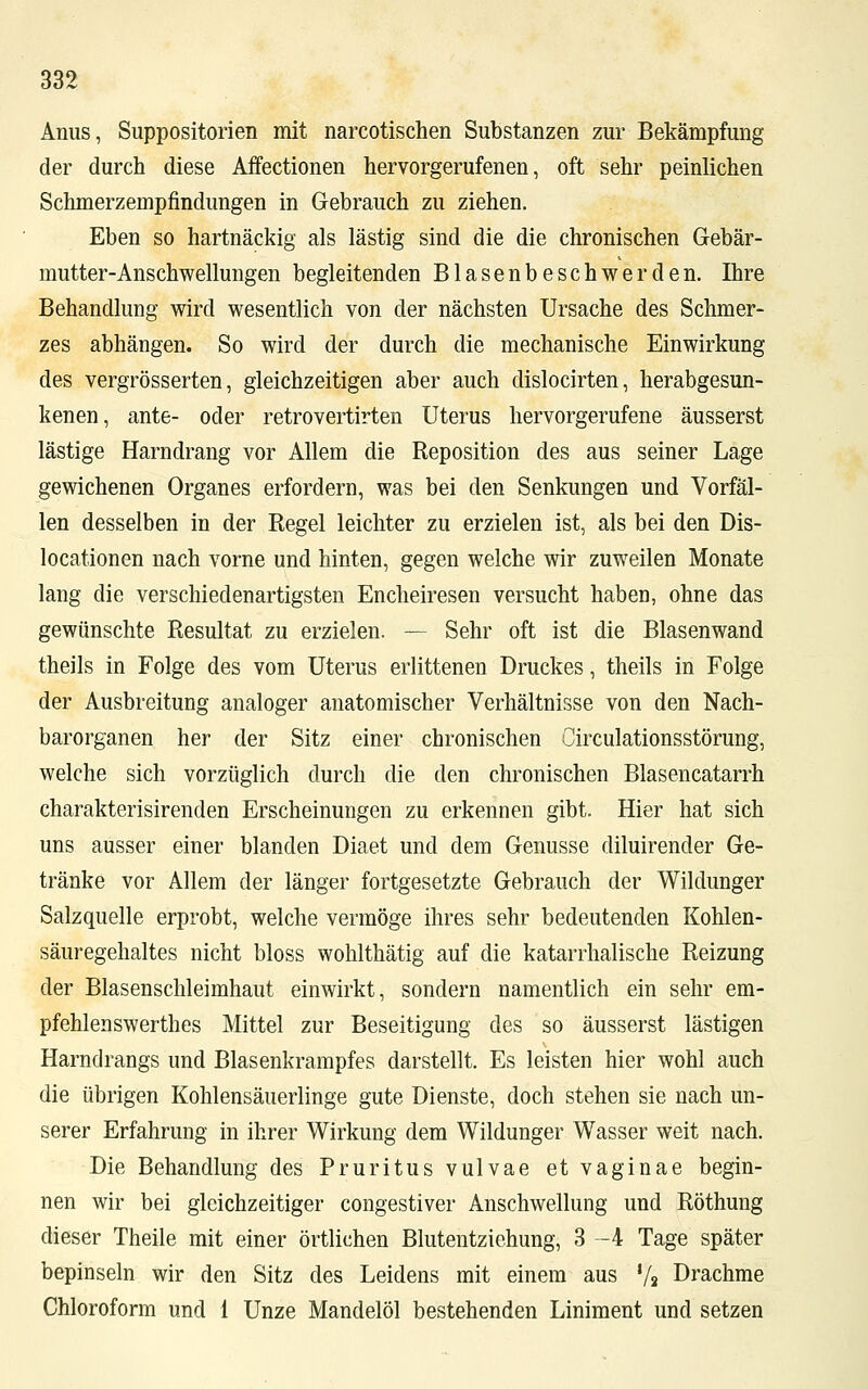 Anus, Suppositorien mit narcotischen Substanzen zur Bekämpfung der durch diese Affectionen hervorgerufenen, oft sehr peinlichen Schmerzempfindungen in Gebrauch zu ziehen. Eben so hartnäckig als lästig sind die die chronischen Gebär- mutter-Anschwellungen begleitenden Blasenbeschwerden. Ihre Behandlung wird wesentlich von der nächsten Ursache des Schmer- zes abhängen. So wird der durch die mechanische Einwirkung des vergrösserten, gleichzeitigen aber auch dislocirten, herabgesun- kenen, ante- oder retrovertirten Uterus hervorgerufene äusserst lästige Harndrang vor Allem die Reposition des aus seiner Lage gewichenen Organes erfordern, was bei den Senkungen und Vorfäl- len desselben in der Regel leichter zu erzielen ist, als bei den Dis- locationen nach vorne und hinten, gegen welche wir zuweilen Monate lang die verschiedenartigsten Encheiresen versucht haben, ohne das gewünschte Resultat zu erzielen. — Sehr oft ist die Blasenwand theils in Folge des vom Uterus erlittenen Druckes, theils in Folge der Ausbreitung analoger anatomischer Verhältnisse von den Nach- barorganen her der Sitz einer chronischen Circulationsstörung, welche sich vorzüglich durch die den chronischen Blasencatarrh charakterisirenden Erscheinungen zu erkennen gibt. Hier hat sich uns ausser einer blanden Diaet und dem Genüsse diluirender Ge- tränke vor Allem der länger fortgesetzte Gebrauch der Wildunger Salzquelle erprobt, welche vermöge ihres sehr bedeutenden Kohlen- säuregehaltes nicht bloss wohlthätig auf die katarrhalische Reizung der Blasenschleimhaut einwirkt, sondern namentlich ein sehr em- pfehlenswerthes Mittel zur Beseitigung des so äusserst lästigen Harndrangs und Blasenkrampfes darstellt. Es leisten hier wohl auch die übrigen Kohlensäuerlinge gute Dienste, doch stehen sie nach un- serer Erfahrung in ihrer Wirkung dem Wildunger Wasser weit nach. Die Behandlung des Pruritus vulvae et vaginae begin- nen wir bei gleichzeitiger congestiver Anschwellung und Röthung dieser Theile mit einer örtlichen Blutentziehung, 3 -4 Tage später bepinseln wir den Sitz des Leidens mit einem aus % Drachme Chloroform und 1 Unze Mandelöl bestehenden Liniment und setzen
