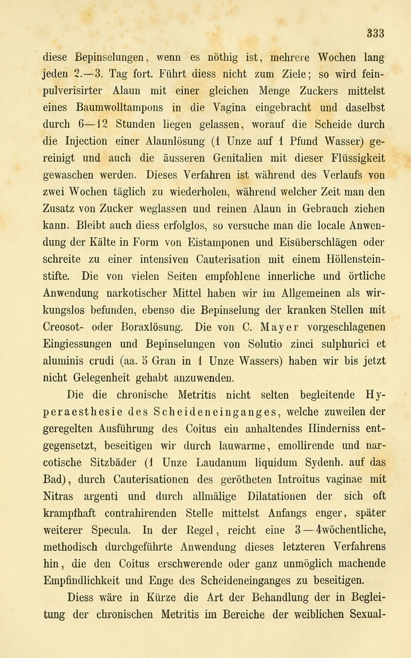 diese Bepinselungen, wenn es nöthig ist, mehrere Wochen lang jeden 2.-3. Tag fort. Führt diess nicht zum Ziele; so wird fein- pulverisirter Alaun mit einer gleichen Menge Zuckers mittelst eines Baumwolltampons in die Vagina eingebracht und daselbst durch 6—12 Stunden liegen gelassen, worauf die Scheide durch die Injection einer Alaunlösung (1 Unze auf 1 Pfund Wasser) ge- reinigt und auch die äusseren Genitalien mit dieser Flüssigkeit gewaschen werden. Dieses Verfahren ist während des Verlaufs von zwei Wochen täglich zu wiederholen, während welcher Zeit man den Zusatz von Zucker weglassen und reinen Alaun in Gebrauch ziehen kann. Bleibt auch diess erfolglos, so versuche man die locale Anwen- dung der Kälte in Form von Eistamponen und Eisüberschlägen oder schreite zu einer intensiven Cauterisation mit einem Höllenstein- stifte. Die von vielen Seiten empfohlene innerliche und örtliche Anwendung narkotischer Mittel haben wir im Allgemeinen als wir- kungslos befunden, ebenso die Bepinselung der kranken Stellen mit Creosot- oder Boraxlösung. Die von C. Mayer vorgeschlagenen Eingiessungen und Bepinselungen von Solutio zinci sulphurici et aluminis crudi (aa. 5 Gran in 1 Unze Wassers) haben wir bis jetzt nicht Gelegenheit gehabt anzuwenden. Die die chronische Metritis nicht selten begleitende Hy- peraesthesie des Scheideneinganges, welche zuweilender geregelten Ausführung des Coitus ein anhaltendes Hinderniss ent- gegensetzt, beseitigen wir durch lauwarme, emollirende und nar- cotische Sitzbäder (1 Unze Laudanum liquidum Sydenh. auf das Bad), durch Cauterisationen des gerötheten Introitus vaginae mit Nitras argenti und durch allmälige Dilatationen der sich oft krampfhaft contrahirenden Stelle mittelst Anfangs enger, später weiterer Specula. In der Regel, reicht eine 3—4wöchentliche, methodisch durchgeführte Anwendung dieses letzteren Verfahrens hin, die den Coitus erschwerende oder ganz unmöglich machende Empfindlichkeit und Enge des Scheideneinganges zu beseitigen. Diess wäre in Kürze die Art der Behandlung der in Beglei- tung der chronischen Metritis im Bereiche der weiblichen Sexual-