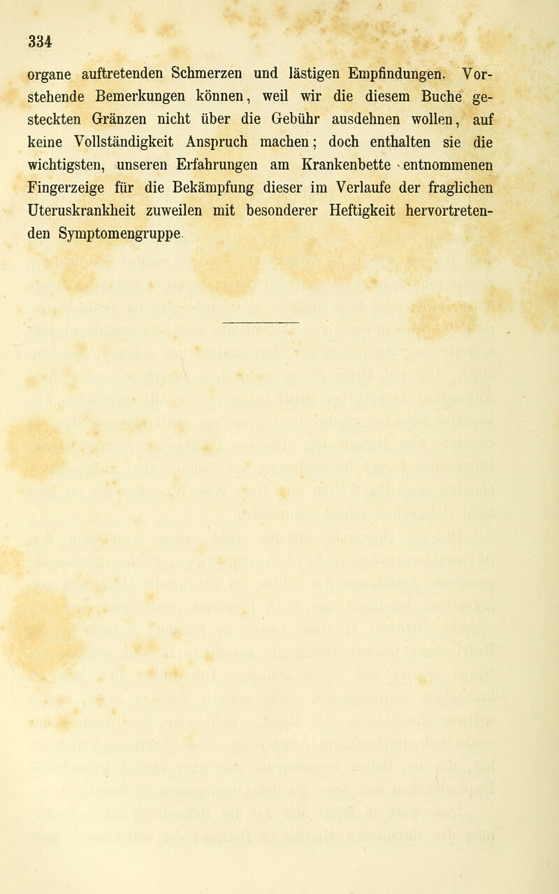 organe auftretenden Schmerzen und lästigen Empfindungen. Vor- stehende Bemerkungen können, weil wir die diesem Buche ge- steckten Gränzen nicht über die Gebühr ausdehnen wollen, auf keine Vollständigkeit Anspruch machen; doch enthalten sie die wichtigsten, unseren Erfahrungen am Krankenbette -entnommenen Fingerzeige für die Bekämpfung dieser im Verlaufe der fraglichen Uteruskrankheit zuweilen mit besonderer Heftigkeit hervortreten- den Symptomengruppe.