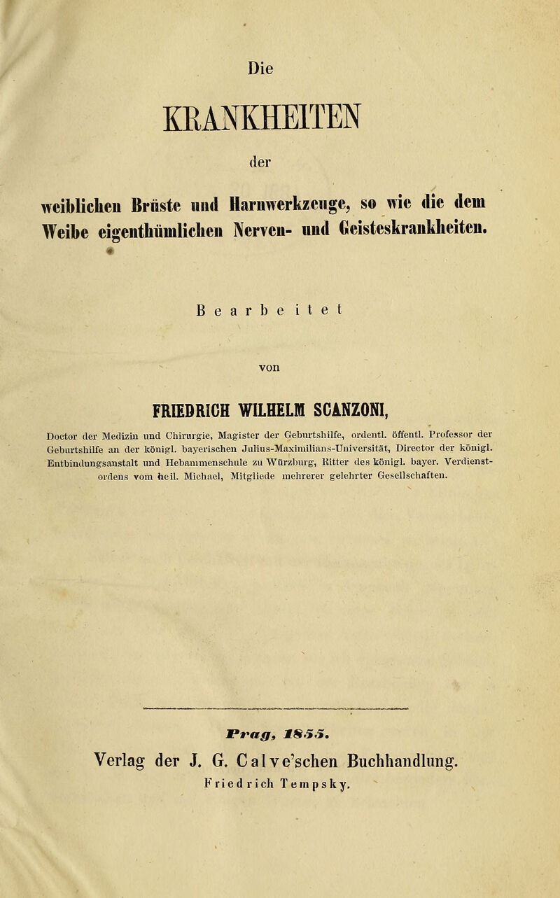 Die KRANKHEITEN der weiblichen Brüste uiul Harnwerkzeuge, so wie die dem Weibe eiffenthümlichen Nerven- und Geisteskrankheiten. B e a r b e i t e t FRIEDRICH WILHELM SGANZONI, Doctor der Medizin und Chirurgie, Magister der Geburtshilfe, ordentl. öffentl. Professor der Geburtshilfe an der Icönigl. bayerischen Julius-Maximilians-Üniversität, Director der königl. Entbindungsanstalt und Hebanimenschule zu Würzburg, Ritter des königl. bayer. Verdienst- ordens vom heil. Michael, Mitgliede mehrerer gelehrter Gesellschaften. Prag» 1SS5, Verlag der J. G. Calve'sclien Buchhandlung.