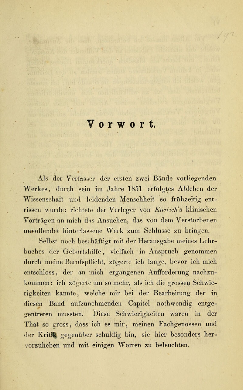 Als der Verfasser der ersten zwei Bände vorliegenden Werkes, durch sein im Jahre 1851 erfolgtes Ableben der Wissenschaft und leidenden Menschheit so frühzeitig ent- rissen wurde; richtete der Verleger von KkoiscJis klinischen Vorträgen an mich das Ansuchen, das von dem Verstorbenen unvollendet hintorlassene Werk zum Schlüsse zu bringen. Selbst noch beschäftio-t mit der Herausgabe meines Lehr- buches der Geburtshilfe, vielfach in Anspruch genommen durch meine Berufspflicht, zögerte ich lange, bevor ich mich entschloss, der an mich ergangenen Aufforderung nachzu- kommen; ich zögerte um so mehr, als ich die grossen Schwie- rigkeiten kannte, welche mir bei der Bearbeitung der in diesen Band aufzunehmenden Capitel nothwendig entge- !Zentreten mussten. Diese Schwierigkeiten waren in der That so gross, dass ich es mir, meinen Fachgenossen und der KritSj^ gegenüber schuldig bin, sie hier besonders her- vorzuheben und mit einigen Worten zu beleuchten.