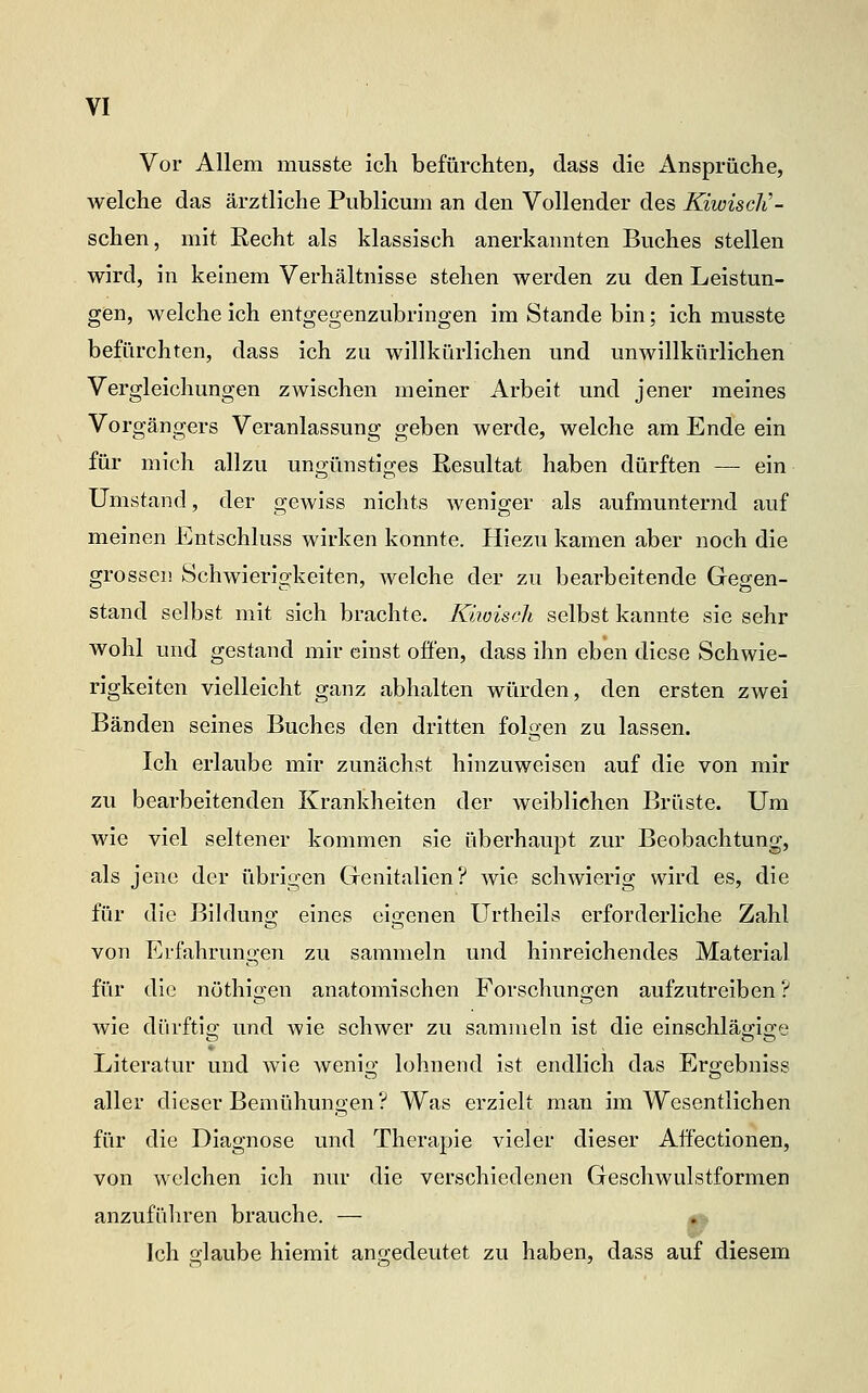 Vor Allem musste ich befürchten, dass die Ansprüche, welche das ärztliche Publicum an den Vollender des Kiwiscli- schen, mit Recht als klassisch anerkannten Buches stellen wird, in keinem Verhältnisse stehen werden zu den Leistun- gen, welche ich entgegenzubringen im Stande bin; ich musste befürchten, dass ich zu willkürlichen und unwillkürlichen Vergleichungen zwischen meiner Arbeit und jener meines Vorgängers Veranlassung geben werde, welche am Ende ein für mich allzu ungünstiges Resultat haben dürften — ein Umstand, der gewiss nichts weniger als aufmunternd auf meinen Entschluss wirken konnte. Hiezu kamen aber noch die grossen Schwierigkeiten, welche der zu bearbeitende Gegen- stand selbst mit sich brachte. Kmisch selbst kannte sie sehr wohl und gestand mir einst offen, dass ihn eben diese Schwie- rigkeiten vielleicht ganz abhalten würden, den ersten zwei Bänden seines Buches den dritten folgen zu lassen. Ich erlaube mir zunächst hinzuweisen auf die von mir zu bearbeitenden Krankheiten der weiblichen Brüste. Um wie viel seltener kommen sie überhaupt zur Beobachtung, als jene der übrigen Genitalien? wie schwierig wird es, die für die Bilduno' eines ei!2;enen Urtheils erforderliche Zahl von Erfahrungen zu sammeln und hinreichendes Material für die nöthigen anatomischen Forschungen aufzutreiben ? wie dürftis; und wie schwer zu sammeln ist die einschläo;i2;e ■ ■ • Literatur und wie wenlü* lohnend ist endlich das Ers'ebnlss aller dieser Bemühungen? Was erzielt man im Wesentlichen für die Diagnose und Therapie vieler dieser Affectionen, von welchen ich nur die verschiedenen Geschwulstformen anzuführen brauche. — 0^ Ich glaube hiemit angedeutet zu haben, dass auf diesem