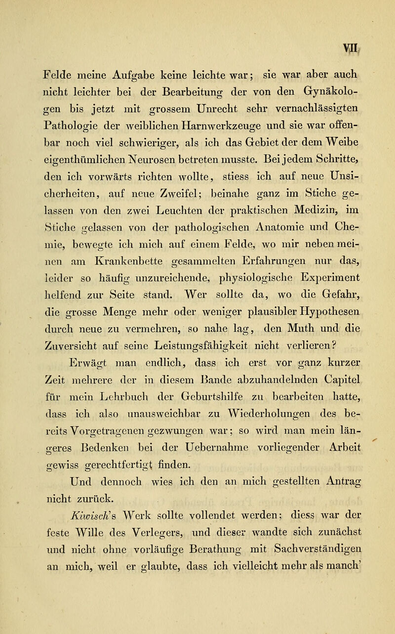 Felde meine Aufgabe keine leichte war; sie war aber auch nicht leichter bei der Bearbeitung der von den Gynäkolo- gen bis jetzt mit grossem Unrecht sehr vernachlässigten Pathologie der weiblichen Harnwerkzeuge und sie war offen- bar noch viel schwieriger, als ich das Gebiet der dem Weibe eigenthümlichen Neurosen betreten musste. Bei jedem Schritte, den ich vorwärts richten wollte, stiess ich auf neue Unsi- cherheiten, auf neue Zweifel; beinahe ganz im Stiche ge- lassen von den zwei Leuchten der praktischen Medizin, im Stiche gelassen von der pathologischen Anatomie und Che- mie, bewegte ich mich auf einem Felde, wo mir neben mei- nen am Krankenbette gesammelten Erfahrungen nur das, leider so häufig unzureichende, physiologische Experiment helfend zur Seite stand. Wer sollte da, wo die Gefahr, die grosse Menge mehr oder weniger plausibler Hypothesen durch neue zu vermehren, so nahe lag, den Muth und die Zuversicht auf seine Leistungsfähigkeit nicht verlieren? Erwägt man endlich, dass ich erst vor ganz kurzer Zeit mehrere der in diesem Bande abzuhandelnden Capitel für mein Lehrbuch der Geburtshilfe zu bearbeiten hatte, dass ich also unausweichbar zu Wiederholungen des be- reits Vorgetragenen gezwungen war; so wird man mein län- sreres Bedenken bei der Uebernahme vorliegender Arbeit gewiss gerechtfertigt finden. Und dennoch wies ich den an mich gestellten Antrag nicht zurück. KiwiscKs, Werk sollte vollendet werden; diess Avar der feste Wille des Verlegers, und dieser wandte sich zunächst und nicht ohne vorläufige Berathung mit Sachverständigen an mich, weil er glaubte, dass ich vielleicht mehr als manch'