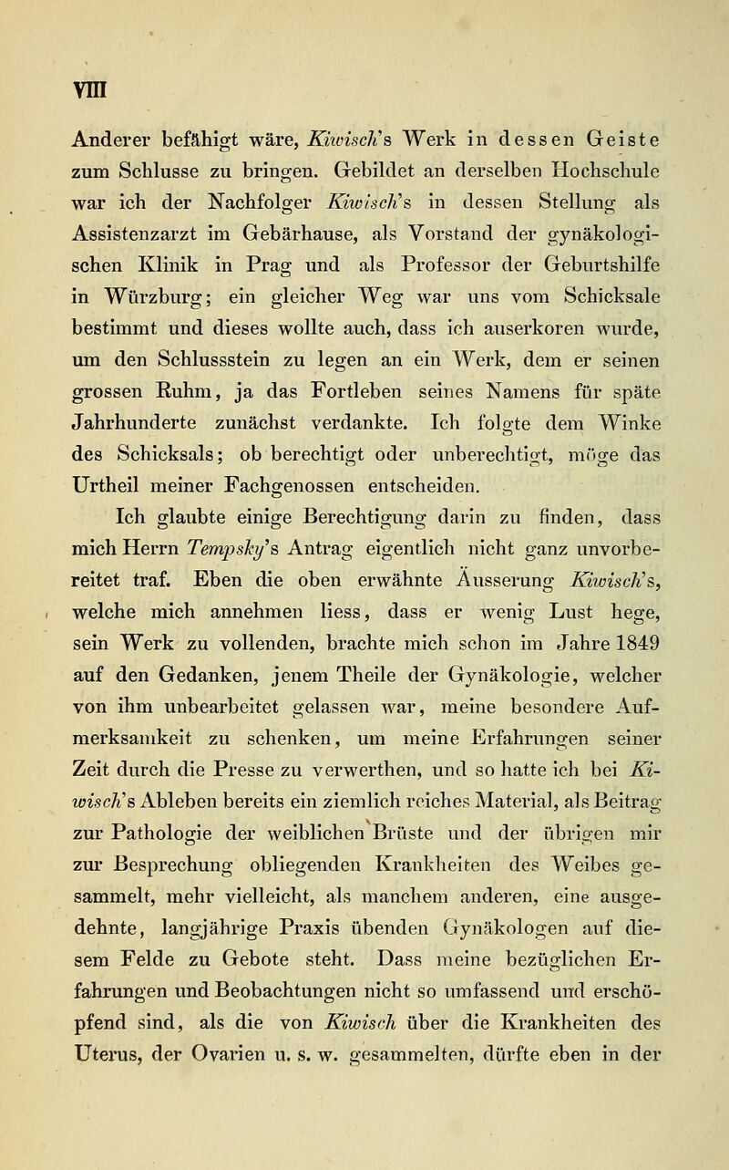Anderer befähigt wäre, KiiviscJis Werk in dessen Geiste zum Schlüsse zu bringen. Gebildet an derselben Hochschule war ich der Nachfolger KiwiscJis in dessen Stellung als Assistenzarzt im Gebärhause, als Vorstand der gynäkologi- schen Klinik in Prag und als Professor der Geburtshilfe in Würzburg; ein gleicher Weg war uns vom Schicksale bestimmt und dieses wollte auch, dass ich auserkoren wurde, um den Schlussstein zu legen an ein Werk, dem er seinen grossen Ruhm, ja das Fortleben seines Namens für späte Jahrhunderte zunächst verdankte. Ich folgte dem Winke des Schicksals; ob berechtigt oder unberechtigt, möge das Urtheil meiner Fachgenossen entscheiden. Ich glaubte einige Berechtigung darin zu finden, dass mich Herrn Tempsky^s Antrag eigentlich nicht ganz unvorbe- reitet traf. Eben die oben erwähnte Äusserung KiwiscJi's, welche mich annehmen Hess, dass er wenig Lust hege, sein Werk zu vollenden, brachte mich schon im Jahre 1849 auf den Gedanken, jenem Theile der Gynäkologie, welcher von ihm unbearbeitet gelassen war, meine besondere Auf- merksamkeit zu schenken, um meine Erfahrungen seiner Zeit durch die Presse zu verwerthen, und so hatte ich bei Ki- wisch's Ableben bereits ein ziemlich reiches Material, als Beitrag zur Pathologie der weiblichen Brüste und der übrigen mir zur Besprechung obliegenden Krankheiten des Weibes ge- sammelt, mehr vielleicht, als manchem anderen, eine ausge- dehnte, langjährige Praxis übenden Gynäkologen auf die- sem Felde zu Gebote steht. Dass meine bezüglichen Er- fahrungen und Beobachtungen nicht so umfassend und erschö- pfend sind, als die von Kiwisch über die Krankheiten des Uterus, der Ovarien u. s. w. gesammelten, dürfte eben in der