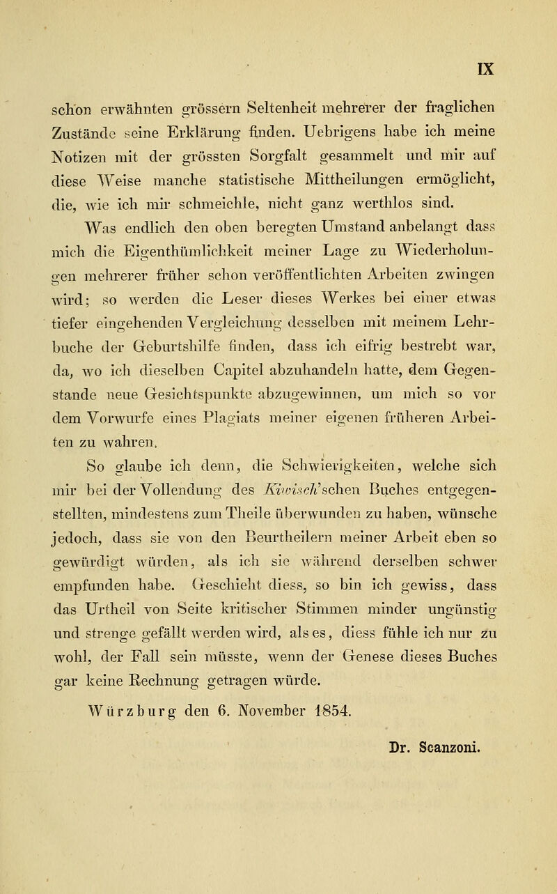 schon erwähnten grössern Seltenheit mehrerer der fraglichen Zustände seine Erklärung finden. Uebrigens habe ich meine Notizen mit der grössten Sorgfalt gesammelt und mir auf diese Weise manche statistische Mittheilungen ermöglicht, die, wie ich mir schmeichle, nicht ganz werthlos sind. Was endlich den oben beregten Umstand anbelangt dass mich die Eigenthümlichkeit meiner Lage zu Wiederholun- gen mehrerer früher schon veröffentlichten Arbeiten zwingen wird; so werden die Leser dieses Werkes bei einer etwas tiefer eingehenden Vergleichung desselben mit meinem Lehr- buche der Geburtshilfe finden, dass ich eifrig bestrebt war, da, wo ich dieselben Capitel abzuhandeln hatte, dem Gegen- stande neue Gesichtspunkte abzugewinnen, um mich so vor dem Vorwurfe eines Plagiats meiner eigenen früheren Arbei- ten zu wahren. So glaube ich denn, die Schwierigkeiten, welche sich mir bei der Vollenduns- des /U'WMc/t'schen Buches ento-effen- stellten, mindestens zuniTheile überwunden zu haben, wünsche jedoch, dass sie von den Beurtheilern meiner Arbeit eben so gewürdigt würden, als ich sie während derselben schwer empfunden habe. Geschieht diess, so bin ich gewiss, dass das Urtheil von Seite kritischer Stimmen minder ungünstig und strenge gefällt werden wird, als es, diess fühle ich nur zu wohl, der Fall sein müsste, wenn der Genese dieses Buches gar keine Rechnung getragen würde. Würz bürg den 6. November 1854. Dr. Scanzoni.