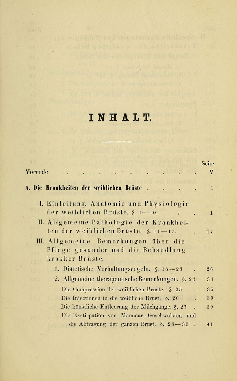 INHALT. Seite Vorrede . . . . , . . . , V A. Die Krankheiten der weiblichen Itrüste . . . . i I. Einleitung'. Anatomie und Physiologie der weiblichen Brüste. §. i — lo. . . i IL Allgemeine Pathologie der Krankhei- ten der weib liehen Brüste. §. 11 — 17. . 17 III. Allgemeine Bemerkungen über die Pflege gesunder und die Behandlung kranker Brüste. i. Diätetische Verhaltungsregeln. §. 18—23 . 2 6 Die Compression der weiblichen Brüste. §.25 . 35 Die Injectionen in die weibliche Brust. §.2 6 . 3 9 Die künstliche Entleerung der Milchgänge. §.2 7 . 3 9 Die Exstirpation von Mammar - Geschwülsten und die Abtragung der ganzen Brust. §.28 — 30 . 41