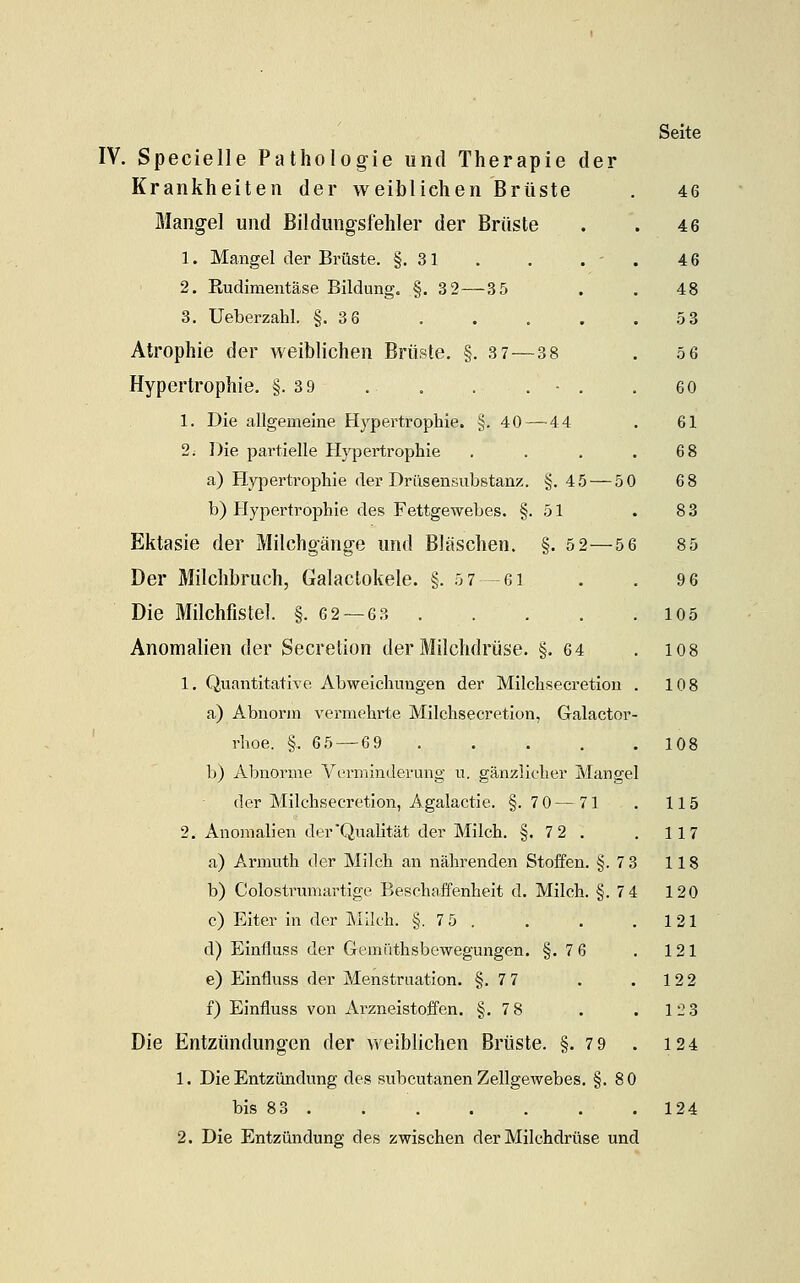 Krankheiten der weiblichen Brüste Mangel und Bildungsfehler der Brüste 1. Mangel der Brüste. §.31 2. Rudimeiitäse Bildung. §. 32—35 3. Ueberzahl. §.3 6 Atrophie der weiblichen Brüste. §. 3 7—-3 8 Hypertrophie. §.3 9 . . . . - . 1. Die allgemeine Hypertrophie. §. 40 — 4 4 2i Die pai'tielle Hypertrophie a) Hypertrophie der Drüsensubstanz. §. 45 — 50 b) tlypertrophie des Fettgewebes. §. 51 Ektasie der Milchgänge und Bläschen. §. 5 2—5 6 Der Milchbruch, Galactokele. §. 5 7-61 Die Milchfistel. §.62 — 63 . . . Anomalien der Secretion der Milchdrüse. §.64 1. Quantitative Abweichungen der Milchsecretion a) Abnorm vermehrte Milchsecretion, Galactor rhoe. §. 65 — 69 .... b) Abnorme Verminderung u. gänzlicher Mangel der Milchsecretion, Agalactie. §. 7 0 — 71 2. Anomalien der Qualität der Milch. §. 72 . a) Armuth der Milch an nährenden Stoffen. §.7 3 b) Colostrumartige Beschaffenheit d. Milch. §.7 4 c) Eiter in der Milch. §. 75 . d) Einfluss der Gemüthsbewegungen. §.7 6 e) Einfluss der Menstruation. §.7 7 f) Einfluss von Arzneistoffen. §.7 8 Die Entzündungen der weiblichen Brüste. §.7 9 . 1. Die Entzündung des subcutanen Zellgewebes. §.80 bis 83 2. Die Entzündung des zwischen der Milchdrüse und Seite 46 46 46 48 53 56 60 61 68 68 83 85 96 105 108 108 108 115 117 118 120 121 121 122 123 124 124