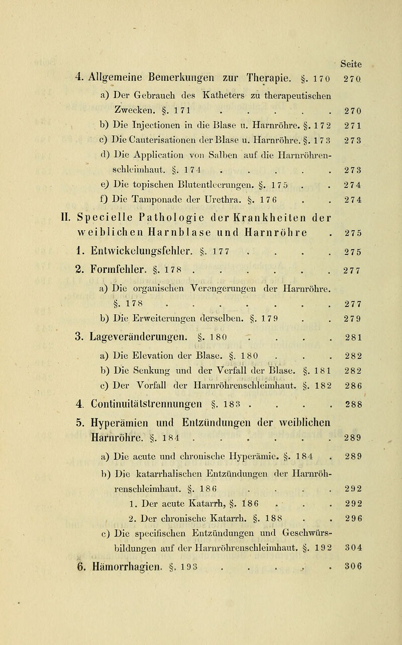 4. Allgemeine Bemerkungen zur Therapie. §. 170 270 a) Der Gebrauch des Katheters zu therapeutischen Zwecken. §.171 . . . . .270 b) Die Injectionen in die Blase u. Harnröhre. §.172 271 c) Die Cauterisationen der Blase u. Harnröhre. §.173 273 d) Die Application von Salben auf die Harnröhren- schleimhaut. §.174 . . . . .278 e^ Die topischen Blutentlecrungen. §.175 . . 274 f) Die Tamponade der Urethra. §.176 . , 274 II. Specielle Pathologie der Krankheiten der weiblichen Harnblase und Harnröhre . 275 1. Entwickelungsfehler. §.177 , . . .275 3. Formfehler. §. 178 277 a) Die organischen Verengerungen der Harnröhre. §.178 . . . . . . .277 b) Die Erweiterungen derselben. §.179 . . 279 3. Lageveränderungen. §. I80 '. . . .281 a) Die Elevation der Blase. §.180 . . .28 2 b) Die Senkung und der Verfall der Blase. §.181 2 82 c) Der Vorfall der Harnröhrenschleimhaut. §.182 28 6 4. Continuitätstrennungen §. 18 8 . . . .288 5. Hyperämien und Entzündungen der weiblichen Harnröhre. §. 184 . . . . . .289 a) Die acute und chronische Hypei-ämie. §.184 . 289 b) Die katarrhalischen Entzündungen der Harnröh- renschleimhaut. §.186 . . . .292 1. Der acute Katarrh, §.186 . . . 292 2. Der chronische Katarrh. §.188 . . 2 96 c) Die specifischen Entzündungen und Geschwürs- bildungen auf der Harnröhrenschleimhaut. §. 192 304